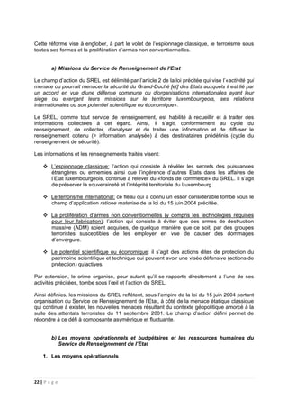 22 | P a g e
Cette réforme vise à englober, à part le volet de l’espionnage classique, le terrorisme sous
toutes ses formes et la prolifération d’armes non conventionnelles.
a) Missions du Service de Renseignement de l’Etat
Le champ d’action du SREL est délimité par l’article 2 de la loi précitée qui vise l’«activité qui
menace ou pourrait menacer la sécurité du Grand-Duché [et] des Etats auxquels il est lié par
un accord en vue d’une défense commune ou d’organisations internationales ayant leur
siège ou exerçant leurs missions sur le territoire luxembourgeois, ses relations
internationales ou son potentiel scientifique ou économique».
Le SREL, comme tout service de renseignement, est habilité à recueillir et à traiter des
informations collectées à cet égard. Ainsi, il s’agit, conformément au cycle du
renseignement, de collecter, d’analyser et de traiter une information et de diffuser le
renseignement obtenu (= information analysée) à des destinataires prédéfinis (cycle du
renseignement de sécurité).
Les informations et les renseignements traités visent:
L’espionnage classique: l’action qui consiste à révéler les secrets des puissances
étrangères ou ennemies ainsi que l’ingérence d’autres Etats dans les affaires de
l’Etat luxembourgeois, continue à relever du «fonds de commerce» du SREL. Il s’agit
de préserver la souveraineté et l’intégrité territoriale du Luxembourg.
Le terrorisme international: ce fléau qui a connu un essor considérable tombe sous le
champ d’application ratione materiae de la loi du 15 juin 2004 précitée.
La prolifération d’armes non conventionnelles (y compris les technologies requises
pour leur fabrication): l’action qui consiste à éviter que des armes de destruction
massive (ADM) soient acquises, de quelque manière que ce soit, par des groupes
terroristes susceptibles de les employer en vue de causer des dommages
d’envergure.
Le potentiel scientifique ou économique: il s’agit des actions dites de protection du
patrimoine scientifique et technique qui peuvent avoir une visée défensive (actions de
protection) qu’actives.
Par extension, le crime organisé, pour autant qu’il se rapporte directement à l’une de ses
activités précitées, tombe sous l’œil et l’action du SREL.
Ainsi définies, les missions du SREL reflètent, sous l’empire de la loi du 15 juin 2004 portant
organisation du Service de Renseignement de l’Etat, à côté de la menace étatique classique
qui continue à exister, les nouvelles menaces résultant du contexte géopolitique amorcé à la
suite des attentats terroristes du 11 septembre 2001. Le champ d’action défini permet de
répondre à ce défi à composante asymétrique et fluctuante.
b) Les moyens opérationnels et budgétaires et les ressources humaines du
Service de Renseignement de l’Etat
1. Les moyens opérationnels
 