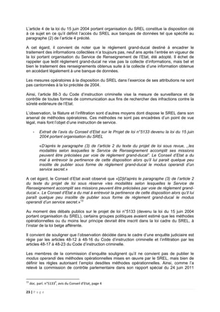 23 | P a g e
L’article 4 de la loi du 15 juin 2004 portant organisation du SREL constitue la disposition clé
à ce sujet en ce qu’il définit l’accès du SREL aux banques de données tel que spécifié au
paragraphe (2) de l’article 4 précité.
A cet égard, il convient de noter que le règlement grand-ducal destiné à encadrer le
traitement des informations collectées n’a toujours pas, neuf ans après l’entrée en vigueur de
la loi portant organisation du Service de Renseignement de l’Etat, été adopté. Il échet de
rappeler que ledit règlement grand-ducal ne vise pas la collecte d’informations, mais bel et
bien le traitement des renseignements obtenus suite à la collecte d’une information obtenue
en accédant légalement à une banque de données.
Les mesures opératoires à la disposition du SREL dans l’exercice de ses attributions ne sont
pas cantonnées à la loi précitée de 2004.
Ainsi, l’article 88-3 du Code d’instruction criminelle vise la mesure de surveillance et de
contrôle de toutes formes de communication aux fins de rechercher des infractions contre la
sûreté extérieure de l’Etat.
L’observation, la filature et l’infiltration sont d’autres moyens dont dispose le SREL dans son
arsenal de méthodes opératoires. Ces méthodes ne sont pas encadrées d’un point de vue
légal, mais font l’objet d’une instruction de service.
- Extrait de l’avis du Conseil d’Etat sur le Projet de loi n°5133 devenu la loi du 15 juin
2004 portant organisation du SREL
«D’après le paragraphe (3) de l’article 2 du texte du projet de loi sous revue, ,,les
modalités selon lesquelles le Service de Renseignement accomplit ses missions
peuvent être précisées par voie de règlement grand-ducal”. Le Conseil d’Etat a du
mal à entrevoir la pertinence de cette disposition alors qu’il lui parait quelque peu
insolite de publier sous forme de règlement grand-ducal le modus operandi d’un
service secret.»
A cet égard, le Conseil d’Etat avait observé que «[D]d’après le paragraphe (3) de l’article 2
du texte du projet de loi sous réserve «les modalités selon lesquelles le Service de
Renseignement accomplit ses missions peuvent être précisées par voie de règlement grand-
ducal.». Le Conseil d’Etat a du mal à entrevoir la pertinence de cette disposition alors qu’il lui
paraît quelque peu insolite de publier sous forme de règlement grand-ducal le modus
operandi d’un service secret.»13
Au moment des débats publics sur le projet de loi n°5133 (devenu la loi du 15 juin 2004
portant organisation du SREL), certains groupes politiques avaient estimé que les méthodes
opérationnelles ou du moins leur principe devrait être inscrit dans la loi cadre du SREL, à
l’instar de la loi belge afférente.
Il convient de souligner que l’observation décidée dans le cadre d’une enquête judiciaire est
régie par les articles 48-12 à 48-16 du Code d’instruction criminelle et l’infiltration par les
articles 48-17 à 48-23 du Code d’instruction criminelle.
Les membres de la commission d’enquête soulignent qu’il ne convient pas de publier le
modus operandi des méthodes opérationnelles mises en œuvre par le SREL, mais bien de
définir les règles autorisant l’emploi desdites méthodes opérationnelles. Ainsi, comme l’a
relevé la commission de contrôle parlementaire dans son rapport spécial du 24 juin 2011
13
doc. parl. n°51334
, avis du Conseil d’Etat, page 4
 