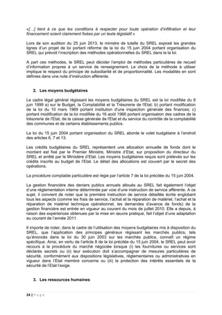 24 | P a g e
«[…] tient à ce que les conditions à respecter pour toute opération d’infiltration et leur
financement soient clairement fixées par un texte législatif.»
Lors de son audition du 25 juin 2013, le ministre de tutelle du SREL exposé les grandes
lignes d’un projet de loi portant réforme de la loi du 15 juin 2004 portant organisation du
SREL qui prévoit l’inscription des méthodes opérationnelles du SREL dans la la loi.
A part ces méthodes, le SREL peut décider l’emploi de méthodes particulières de recueil
d’information propres à un service de renseignement. Le choix de la méthode à utiliser
implique le respect du principe de subsidiarité et de proportionnalité. Les modalités en sont
définies dans une note d’instruction afférente.
2. Les moyens budgétaires
Le cadre légal général régissant les moyens budgétaires du SREL est la loi modifiée du 8
juin 1999 a) sur le Budget, la Comptabilité et la Trésorerie de l'Etat; b) portant modification
de la loi du 10 mars 1969 portant institution d'une inspection générale des finances; c)
portant modification de la loi modifiée du 16 août 1966 portant organisation des cadres de la
trésorerie de l'Etat, de la caisse générale de l'Etat et du service du contrôle de la comptabilité
des communes et de certains établissements publics.
La loi du 15 juin 2004 portant organisation du SREL aborde le volet budgétaire à l’endroit
des articles 6, 7 et 13.
Les crédits budgétaires du SREL représentent une allocation annuelle de fonds dont le
montant est fixé par le Premier Ministre, Ministre d’Etat, sur proposition du directeur du
SREL et arrêté par le Ministère d’Etat. Les moyens budgétaires requis sont prélevés sur les
crédits inscrits au budget de l’Etat. Le détail des allocations est couvert par le secret des
opérations.
La procédure comptable particulière est régie par l’article 7 de la loi précitée du 15 juin 2004.
La gestion financière des deniers publics annuels alloués au SREL fait également l’objet
d’une réglementation interne déterminée par voie d’une instruction de service afférente. A ce
sujet, il convient de noter que la première instruction de service détaillée écrite englobant
tous les aspects (comme les frais de service, l’achat et la réparation de matériel, l’achat et la
réparation de matériel technique opérationnel, les demandes d’avance de fonds) de la
gestion financière est entrée en vigueur au courant du mois de juillet 2010. Elle a depuis, à
raison des expériences obtenues par la mise en œuvre pratique, fait l’objet d’une adaptation
au courant de l’année 2011.
Il importe de noter, dans le cadre de l’utilisation des moyens budgétaires mis à disposition du
SREL, que l’application des principes généraux régissant les marchés publics, tels
qu’énoncés dans la loi du 30 juin 2003 sur les marchés publics, connaît un régime
spécifique. Ainsi, en vertu de l’article 8 de la loi précitée du 15 juin 2004, le SREL peut avoir
recours à la procédure du marché négociée lorsque (i) les fournitures ou services sont
déclarés secrets ou (ii) leur exécution doit s’accompagner de mesures particulières de
sécurité, conformément aux dispositions législatives, réglementaires ou administratives en
vigueur dans l’Etat membre concerne ou (iii) la protection des intérêts essentiels de la
sécurité de l’Etat l’exige.
3. Les ressources humaines
 