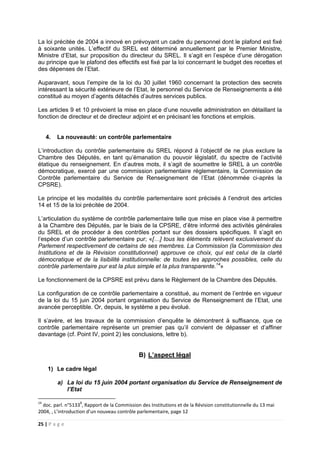 25 | P a g e
La loi précitée de 2004 a innové en prévoyant un cadre du personnel dont le plafond est fixé
à soixante unités. L’effectif du SREL est déterminé annuellement par le Premier Ministre,
Ministre d’Etat, sur proposition du directeur du SREL. Il s’agit en l’espèce d’une dérogation
au principe que le plafond des effectifs est fixé par la loi concernant le budget des recettes et
des dépenses de l’Etat.
Auparavant, sous l’empire de la loi du 30 juillet 1960 concernant la protection des secrets
intéressant la sécurité extérieure de l’Etat, le personnel du Service de Renseignements a été
constitué au moyen d’agents détachés d’autres services publics.
Les articles 9 et 10 prévoient la mise en place d’une nouvelle administration en détaillant la
fonction de directeur et de directeur adjoint et en précisant les fonctions et emplois.
4. La nouveauté: un contrôle parlementaire
L’introduction du contrôle parlementaire du SREL répond à l’objectif de ne plus exclure la
Chambre des Députés, en tant qu’émanation du pouvoir législatif, du spectre de l’activité
étatique du renseignement. En d’autres mots, il s’agit de soumettre le SREL à un contrôle
démocratique, exercé par une commission parlementaire réglementaire, la Commission de
Contrôle parlementaire du Service de Renseignement de l’Etat (dénommée ci-après la
CPSRE).
Le principe et les modalités du contrôle parlementaire sont précisés à l’endroit des articles
14 et 15 de la loi précitée de 2004.
L’articulation du système de contrôle parlementaire telle que mise en place vise à permettre
à la Chambre des Députés, par le biais de la CPSRE, d’être informé des activités générales
du SREL et de procéder à des contrôles portant sur des dossiers spécifiques. Il s’agit en
l’espèce d’un contrôle parlementaire pur; «[…] tous les éléments relèvent exclusivement du
Parlement respectivement de certains de ses membres. La Commission (la Commission des
Institutions et de la Révision constitutionnel) approuve ce choix, qui est celui de la clarté
démocratique et de la lisibilité institutionnelle: de toutes les approches possibles, celle du
contrôle parlementaire pur est la plus simple et la plus transparente.14
»
Le fonctionnement de la CPSRE est prévu dans le Règlement de la Chambre des Députés.
La configuration de ce contrôle parlementaire a constitué, au moment de l’entrée en vigueur
de la loi du 15 juin 2004 portant organisation du Service de Renseignement de l’Etat, une
avancée perceptible. Or, depuis, le système a peu évolué.
Il s’avère, et les travaux de la commission d’enquête le démontrent à suffisance, que ce
contrôle parlementaire représente un premier pas qu’il convient de dépasser et d’affiner
davantage (cf. Point IV, point 2) les conclusions, lettre b).
B) L’aspect légal
1) Le cadre légal
a) La loi du 15 juin 2004 portant organisation du Service de Renseignement de
l’Etat
14
doc. parl. n°51338
, Rapport de la Commission des Institutions et de la Révision constitutionnelle du 13 mai
2004, , L’introduction d’un nouveau contrôle parlementaire, page 12
 