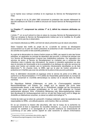 26 | P a g e
La loi reprise sous rubrique constitue la loi organique du Service de Renseignement de
l’Etat.
Elle a abrogé la loi du 30 juillet 1960 concernant la protection des secrets intéressant la
sécurité extérieure de l’Etat et a édifié la structure de l’actuel Service de Renseignement de
l’Etat.
Le Chapitre 1er
, comprenant les articles 1er
et 2, définit les missions attribuées au
SREL:
L’article 1er
, en ce qu’il prévoit la mise en place du nouveau Service de Renseignement de
l’Etat qui remplace le Service de Renseignements institué par la loi modifiée du 30 juillet
1960, ne donne pas lieu à observation.
Les missions dévolues au SREL sont tant de nature préventive que de nature sécuritaire.
Selon l’exposé des motifs du projet de loi, «L’activité du service se développera
exclusivement sur le plan de l’action préventive et protectrice et elle n’interférera pas avec
les activités de la police et des autorités judiciaires.»
Au sujet de la démarcation du champ d’action propre au SREL par rapport à celui des forces
policières, en application du principe de séparation des pouvoirs, il convient de préciser que
«Le Service de Renseignement n’exerce pas d’attributions policières. Par opposition aux
services de police, le Service de Renseignement ne s’emploie pas à rechercher des
infractions mais à collecter des informations. Sa mission à caractère exploratoire se situe
dans le domaine de l’éventualité et de la probabilité et se distingue de celle des services de
police dont l’action est orientée vers la recherche d’évènements identifiables ou de faits
déterminés.15
». En d’autres mots, le SREL agit sur le plan de l’action préventive et
protectrice et n’interfère pas avec les activités de la police et des pouvoirs judiciaires.
Ainsi, la délimitation structurelle et organique entre le service de police et le SREL est
conforme à la Recommandation n°1713 (2005) de l’Assemblée parlementaire du Conseil de
l’Europe concernant le «Contrôle démocratique du secteur de la sécurité dans les Etats
membres.
En République fédérale d’Allemagne, on parle du «Trennungsgebot zwischen
Nachrichtendiensten und Polizei» qui, malgré qu’il ne dispose pas d’une base
constitutionnelle directe, a été institué par le «Polizeibrief» (rédigée par les Gouverneurs
militaires des zones occupées occidentales) du 14 avril 1949 adressée au Conseil
parlementaire allemand. Ainsi, «Polizeiliche Befugnisse oder Weisungsbefugnisse stehen
dem Bundesamt für Verfassungsschutz nicht zu; es darf die Polizei auch nicht im Wege der
Amtshilfe um Maßnahmen ersuchen, zu denen es selbst nicht befugt ist.16
»
Il échet de noter que la notion de «préventif» n’implique nullement, selon les explications des
responsables du SREL, une attitude passive, voire inactive. Bien au contraire.
En ce qui concerne la mission dite sécuritaire, elle vise le niveau de la recherche du
renseignement et face à l’apparition de nouvelles menaces, «[…] que le Gouvernement
propose de substituer à la sauvegarde de la sécurité extérieure du Grand-Duché de
Luxembourg et ses alliés comme objectif de cette recherche la collecte d’informations
15
Projet de loi n°5133, commentaire des articles, page 21
16
Bundesverfassungschutzgesetz, Erster Abschnitt, §8
 