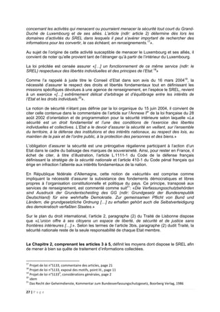 27 | P a g e
concernant les activités qui menacent ou pourraient menacer la sécurité tout court du Grand-
Duché de Luxembourg et de ses alliés. L’article (ndlr: article 2) détermine dès lors les
domaines d’activités du SREL dans lesquels il peut s’avérer important de rechercher des
informations pour les convertir, le cas échéant, en renseignements.17
».
Au sujet de l’origine de cette activité susceptible de menacer le Luxembourg et ses alliés, il
convient de noter qu’elle provient tant de l’étranger qu’à partir de l’intérieur du Luxembourg.
La loi précitée est censée assurer «[…] un fonctionnement de ce même service (ndlr: le
SREL) respectueux des libertés individuelles et des principes de l’Etat.18
»
Comme l’a rappelé à juste titre le Conseil d’Etat dans son avis du 16 mars 200419
, la
nécessité d’assurer le respect des droits et libertés fondamentaux tout en définissant les
missions spécifiques dévolues à une agence de renseignement, en l’espèce le SREL, revient
à un exercice «[…] extrêmement délicat d’arbitrage et d’équilibrage entre les intérêts de
l’Etat et les droits individuels.20
».
La notion de sécurité n’étant pas définie par la loi organique du 15 juin 2004, il convient de
citer celle contenue dans le commentaire de l’article sur l’Annexe Ier
de la loi française du 28
août 2002 d’orientation et de programmation pour la sécurité intérieure selon laquelle «La
sécurité est un droit fondamental et l’une des conditions de l’exercice des libertés
individuelles et collectives. L’Etat a le devoir d’assurer la sécurité en veillant, sur l’ensemble
du territoire, à la défense des institutions et des intérêts nationaux, au respect des lois, au
maintien de la paix et de l’ordre public, à la protection des personnes et des biens.»
L’obligation d’assurer la sécurité est une prérogative régalienne participant à l’action d’un
Etat dans le cadre du balisage des marques de souveraineté. Ainsi, pour rester en France, il
échet de citer, à titre d’illustration, l’article L.1111-1 du Code de la défense français
définissant la stratégie de la sécurité nationale et l’article 410-1 du Code pénal français qui
érige en infraction l’atteinte aux intérêts fondamentaux de la nation.
En République fédérale d’Allemagne, cette notion de «sécurité» est comprise comme
impliquant la nécessité d’assurer la subsistance des fondements démocratiques et libres
propres à l’organisation constitutionnelle et politique du pays. Ce principe, transposé aux
services de renseignement, est commenté comme suit21
: «Die Verfassungsschutzbehörden
sind Ausdruck der Grundentscheiding des GG (ndlr: Grundgesetz der Bundesrepublik
Deutschland) für eine wehrhafte Demokratie. Zur gemeinsamen Pflicht von Bund und
Ländern, die grundgesetzliche Ordnung […] zu erhalten gehört auch die Selbstverteidigung
des demokratisch verfaßten Staates.»
Sur le plan du droit international, l’article 2, paragraphe (2) du Traité de Lisbonne dispose
que «L’union offre à ses citoyens un espace de liberté, de sécurité et de justice sans
frontières intérieures […].». Selon les termes de l’article 3bis, paragraphe (2) dudit Traité, la
sécurité nationale reste de la seule responsabilité de chaque Etat membre.
Le Chapitre 2, comprenant les articles 3 à 5, définit les moyens dont dispose le SREL afin
de mener à bien sa quête de traitement d’informations collectées.
17
Projet de loi n°5133, commentaire des articles, page 21
18
Projet de loi n°5133, exposé des motifs, point III., page 11
19
Projet de loi n°51334
, considérations générales, page 2
20
idem
21
Das Recht der Geheimdienste, Kommentar zum Bundesverfassungschutzgesetz, Boorberg Verlag, 1986
 