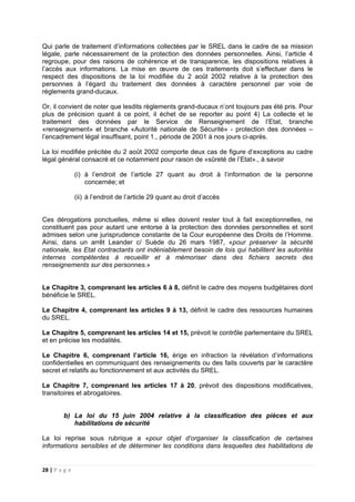 28 | P a g e
Qui parle de traitement d’informations collectées par le SREL dans le cadre de sa mission
légale, parle nécessairement de la protection des données personnelles. Ainsi, l’article 4
regroupe, pour des raisons de cohérence et de transparence, les dispositions relatives à
l’accès aux informations. La mise en œuvre de ces traitements doit s’effectuer dans le
respect des dispositions de la loi modifiée du 2 août 2002 relative à la protection des
personnes à l’égard du traitement des données à caractère personnel par voie de
règlements grand-ducaux.
Or, il convient de noter que lesdits règlements grand-ducaux n’ont toujours pas été pris. Pour
plus de précision quant à ce point, il échet de se reporter au point 4) La collecte et le
traitement des données par le Service de Renseignement de l’Etat, branche
«renseignement» et branche «Autorité nationale de Sécurité» - protection des données –
l’encadrement légal insuffisant, point 1., période de 2001 à nos jours ci-après.
La loi modifiée précitée du 2 août 2002 comporte deux cas de figure d’exceptions au cadre
légal général consacré et ce notamment pour raison de «sûreté de l’Etat»., à savoir
(i) à l’endroit de l’article 27 quant au droit à l’information de la personne
concernée; et
(ii) à l’endroit de l’article 29 quant au droit d’accès
Ces dérogations ponctuelles, même si elles doivent rester tout à fait exceptionnelles, ne
constituent pas pour autant une entorse à la protection des données personnelles et sont
admises selon une jurisprudence constante de la Cour européenne des Droits de l’Homme.
Ainsi, dans un arrêt Leander c/ Suède du 26 mars 1987, «pour préserver la sécurité
nationale, les Etat contractants ont indéniablement besoin de lois qui habilitent les autorités
internes compétentes à recueillir et à mémoriser dans des fichiers secrets des
renseignements sur des personnes.»
Le Chapitre 3, comprenant les articles 6 à 8, définit le cadre des moyens budgétaires dont
bénéficie le SREL.
Le Chapitre 4, comprenant les articles 9 à 13, définit le cadre des ressources humaines
du SREL.
Le Chapitre 5, comprenant les articles 14 et 15, prévoit le contrôle parlementaire du SREL
et en précise les modalités.
Le Chapitre 6, comprenant l’article 16, érige en infraction la révélation d’informations
confidentielles en communiquant des renseignements ou des faits couverts par le caractère
secret et relatifs au fonctionnement et aux activités du SREL.
Le Chapitre 7, comprenant les articles 17 à 20, prévoit des dispositions modificatives,
transitoires et abrogatoires.
b) La loi du 15 juin 2004 relative à la classification des pièces et aux
habilitations de sécurité
La loi reprise sous rubrique a «pour objet d’organiser la classification de certaines
informations sensibles et de déterminer les conditions dans lesquelles des habilitations de
 