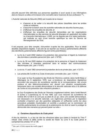 29 | P a g e
sécurité peuvent être délivrées aux personnes appelées à avoir accès à ces informations
dans la mesure où elles ont le besoin d’en connaître dans l’exercice de leur profession.22
».
L’Autorité nationale de Sécurité (ANS) est investie de la mission
• d’assurer et de veiller à la sécurité des pièces classifiées dans les entités
civiles et militaires,
• d’assumer la liaison avec les autorités nationales de sécurité d’autres pays,
• d’effectuer les enquêtes de sécurité, et
• d’effectuer les enquêtes de sécurité demandées par les organisations
internationales ou des services de sécurité étrangers en application de traités
ou d’accords internationaux. L’ANS, qui ne dispose pas d’un statut particulier,
est instituée au sein d’une branche spécifique au sein du Service de
Renseignement de l’Etat.
Il est proposé, pour être complet, d’énumérer ci-après les lois applicables. Pour le détail
desdites dispositions légales, il est prié de se reporter aux travaux parlementaires afférents
(les identifiants parlementaires afférents figurent entre parenthèses):
La loi du 2 août 2002 relative à la protection des personnes à l’égard du traitement
des données à caractère personnel (doc. parl. n°4735)
La loi du 30 mai 2005 relative à la protection de la personne à l’égard du traitement
des données à caractère personnel dans le secteur des communications
électroniques (doc. parl. n°5181)
La loi du 11 août 1982 concernant la protection de la vie privée (doc. parl. n°2177)
Les articles 88-3 et 88-4 du Code d’instruction criminelle (doc. parl. n°2516)
A ce sujet, la Cour Européenne des Droits de l’Homme a estimé, dans l’arrêt Klass c/
Allemagne du 6 septembre 1978, que «L’existence de dispositions législatives
accordant des pouvoirs de surveillance secrète de la correspondance, des envois
postaux et des télécommunications est, devant une situation exceptionnelle,
nécessaire dans une société démocratique à la sécurité nationale et/ou à la défense
de l’ordre et à la prévention des infractions pénales.».
la Cour Européenne des Droits de l’Homme a également estimé, dans l’arrêt Mersch
et autres c/ Luxembourg du 10 mai 1985, que «Les mesures de surveillance de
l’article 88-3 et 88-4 ne vont pas au-delà de ce qui, dans une société démocratique,
est nécessaire à la sécurité nationale. Les ingérences permises par la législation
contestée s’inspirent, par des garanties adéquates et suffisantes contre les abus
(procédure préalable d’autorisation et contrôle a posteriori par la commission de
contrôle parlementaire) du principe de la prééminence du droit et visent à protéger la
démocratie des menaces qui peuvent peser sur elle.»
c) Certaines dispositions du Code pénal
A titre de mémoire, il y a lieu de citer les infractions telles que visées à l’endroit du Titre Ier
intitulé «Des crimes et délits contre la sûreté de l’Etat» du Livre II du Code pénal et
comportant les articles 101 à 136.
22
Doc. parl. n°5134, exposé des motifs, page 3
 