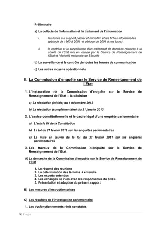3 | P a g e
Préliminaire
a) La collecte de l’information et le traitement de l’information
i. les fiches sur support papier et microfilm et les fiches informatisées
(période de 1960 à 2001 et période de 2001 à nos jours)
ii. le contrôle et la surveillance d’un traitement de données relatives à la
sûreté de l’Etat mis en œuvre par le Service de Renseignement de
l’Etat et l’Autorité nationale de Sécurité
b) La surveillance et le contrôle de toutes les formes de communication
c) Les autres moyens opérationnels
II. La Commission d’enquête sur le Service de Renseignement de
l’Etat
1. L’instauration de la Commission d’enquête sur le Service de
Renseignement de l’Etat – la décision
a) La résolution (initiale) du 4 décembre 2012
b) La résolution (complémentaire) du 31 janvier 2013
2. L’assise constitutionnelle et le cadre légal d’une enquête parlementaire
a) L’article 64 de la Constitution
b) La loi du 27 février 2011 sur les enquêtes parlementaires
c) La mise en œuvre de la loi du 27 février 2011 sur les enquêtes
parlementaires
3. Les travaux de la Commission d’enquête sur le Service de
Renseignement de l’Etat
A) La démarche de la Commission d’enquête sur le Service de Renseignement de
l’Etat
1. Le résumé des réunions
2. La détermination des témoins à entendre
3. Les experts entendus
4. Les échanges de vues avec les responsables du SREL
5. Présentation et adoption du présent rapport
B) Les mesures d’instruction prises
C) Les résultats de l’investigation parlementaire
1. Les dysfonctionnements réels constatés
 