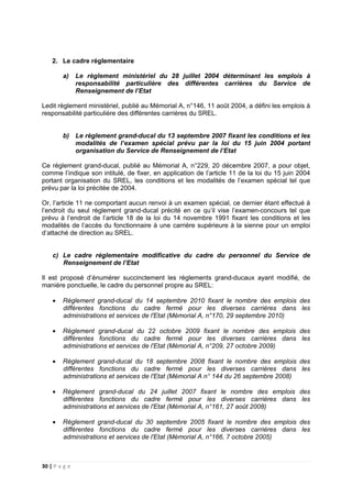 30 | P a g e
2. Le cadre réglementaire
a) Le règlement ministériel du 28 juillet 2004 déterminant les emplois à
responsabilité particulière des différentes carrières du Service de
Renseignement de l’Etat
Ledit règlement ministériel, publié au Mémorial A, n°146, 11 août 2004, a défini les emplois à
responsabilité particulière des différentes carrières du SREL.
b) Le règlement grand-ducal du 13 septembre 2007 fixant les conditions et les
modalités de l’examen spécial prévu par la loi du 15 juin 2004 portant
organisation du Service de Renseignement de l’Etat
Ce règlement grand-ducal, publié au Mémorial A, n°229, 20 décembre 2007, a pour objet,
comme l’indique son intitulé, de fixer, en application de l’article 11 de la loi du 15 juin 2004
portant organisation du SREL, les conditions et les modalités de l’examen spécial tel que
prévu par la loi précitée de 2004.
Or, l’article 11 ne comportant aucun renvoi à un examen spécial, ce dernier étant effectué à
l’endroit du seul règlement grand-ducal précité en ce qu’il vise l’examen-concours tel que
prévu à l’endroit de l’article 18 de la loi du 14 novembre 1991 fixant les conditions et les
modalités de l’accès du fonctionnaire à une carrière supérieure à la sienne pour un emploi
d’attaché de direction au SREL.
c) Le cadre réglementaire modificative du cadre du personnel du Service de
Renseignement de l’Etat
Il est proposé d’énumérer succinctement les règlements grand-ducaux ayant modifié, de
manière ponctuelle, le cadre du personnel propre au SREL:
• Règlement grand-ducal du 14 septembre 2010 fixant le nombre des emplois des
différentes fonctions du cadre fermé pour les diverses carrières dans les
administrations et services de l'Etat (Mémorial A, n°170, 29 septembre 2010)
• Règlement grand-ducal du 22 octobre 2009 fixant le nombre des emplois des
différentes fonctions du cadre fermé pour les diverses carrières dans les
administrations et services de l'Etat (Mémorial A, n°209, 27 octobre 2009)
• Règlement grand-ducal du 18 septembre 2008 fixant le nombre des emplois des
différentes fonctions du cadre fermé pour les diverses carrières dans les
administrations et services de l'Etat (Mémorial A n° 144 du 26 septembre 2008)
• Règlement grand-ducal du 24 juillet 2007 fixant le nombre des emplois des
différentes fonctions du cadre fermé pour les diverses carrières dans les
administrations et services de l'Etat (Mémorial A, n°161, 27 août 2008)
• Règlement grand-ducal du 30 septembre 2005 fixant le nombre des emplois des
différentes fonctions du cadre fermé pour les diverses carrières dans les
administrations et services de l'Etat (Mémorial A, n°166, 7 octobre 2005)
 