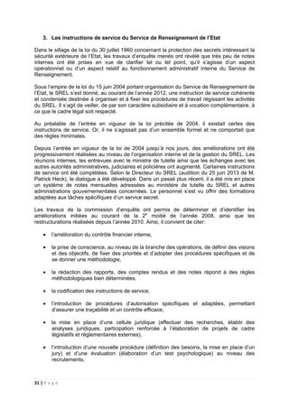 31 | P a g e
3. Les instructions de service du Service de Renseignement de l’Etat
Dans le sillage de la loi du 30 juillet 1960 concernant la protection des secrets intéressant la
sécurité extérieure de l’Etat, les travaux d’enquête menés ont révélé que très peu de notes
internes ont été prises en vue de clarifier tel ou tel point, qu’il s’agisse d’un aspect
opérationnel ou d’un aspect relatif au fonctionnement administratif interne du Service de
Renseignement.
Sous l’empire de la loi du 15 juin 2004 portant organisation du Service de Renseignement de
l’Etat, le SREL s’est donné, au courant de l’année 2012, une instruction de service cohérente
et condensée destinée à organiser et à fixer les procédures de travail régissant les activités
du SREL. Il s’agit de veiller, de par son caractère subsidiaire et à vocation complémentaire, à
ce que le cadre légal soit respecté.
Au préalable de l’entrée en vigueur de la loi précitée de 2004, il existait certes des
instructions de service. Or, il ne s’agissait pas d’un ensemble formel et ne comportait que
des règles minimales.
Depuis l’entrée en vigueur de la loi de 2004 jusqu’à nos jours, des améliorations ont été
progressivement réalisées au niveau de l’organisation interne et de la gestion du SREL. Les
réunions internes, les entrevues avec le ministre de tutelle ainsi que les échanges avec les
autres autorités administratives, judiciaires et policières ont augmenté. Certaines instructions
de service ont été complétées. Selon le Directeur du SREL (audition du 25 juin 2013 de M.
Patrick Heck), le dialogue a été développé. Dans un passé plus récent, il a été mis en place
un système de notes mensuelles adressées au ministère de tutelle du SREL et autres
administrations gouvernementales concernées. Le personnel s’est vu offrir des formations
adaptées aux tâches spécifiques d’un service secret.
Les travaux de la commission d’enquête ont permis de déterminer et d’identifier les
améliorations initiées au courant de la 2e
moitié de l’année 2008, ainsi que les
restructurations réalisées depuis l’année 2010. Ainsi, il convient de citer:
• l’amélioration du contrôle financier interne,
• la prise de conscience, au niveau de la branche des opérations, de définir des visions
et des objectifs, de fixer des priorités et d’adopter des procédures spécifiques et de
se donner une méthodologie,
• la rédaction des rapports, des comptes rendus et des notes répond à des règles
méthodologiques bien déterminées,
• la codification des instructions de service,
• l’introduction de procédures d’autorisation spécifiques et adaptées, permettant
d’assurer une traçabilité et un contrôle efficace,
• la mise en place d’une cellule juridique (effectuer des recherches, établir des
analyses juridiques, participation renforcée à l’élaboration de projets de cadre
législatifs et réglementaires externes),
• l’introduction d’une nouvelle procédure (définition des besoins, la mise en place d’un
jury) et d’une évaluation (élaboration d’un test psychologique) au niveau des
recrutements,
 