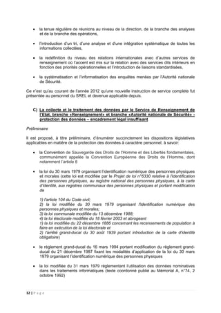 32 | P a g e
• la tenue régulière de réunions au niveau de la direction, de la branche des analyses
et de la branche des opérations,
• l’introduction d’un tri, d’une analyse et d’une intégration systématique de toutes les
informations collectées,
• la redéfinition du niveau des relations internationales avec d’autres services de
renseignement où l’accent est mis sur la relation avec des services dits intérieurs en
fonction des priorités opérationnelles et l’introduction de liaisons standardisées,
• la systématisation et l’informatisation des enquêtes menées par l’Autorité nationale
de Sécurité.
Ce n’est qu’au courant de l’année 2012 qu’une nouvelle instruction de service complète fut
présentée au personnel du SREL et devenue applicable depuis.
C) La collecte et le traitement des données par le Service de Renseignement de
l’Etat, branche «Renseignement» et branche «Autorité nationale de Sécurité» -
protection des données – encadrement légal insuffisant
Préliminaire
Il est proposé, à titre préliminaire, d’énumérer succinctement les dispositions législatives
applicables en matière de la protection des données à caractère personnel, à savoir:
• la Convention de Sauvegarde des Droits de l'Homme et des Libertés fondamentales,
communément appelée la Convention Européenne des Droits de l’Homme, dont
notamment l’article 8
• la loi du 30 mars 1979 organisant l’identification numérique des personnes physiques
et morales (cette loi est modifiée par le Projet de loi n°6330 relative à l'identification
des personnes physiques, au registre national des personnes physiques, à la carte
d'identité, aux registres communaux des personnes physiques et portant modification
de
1) l'article 104 du Code civil;
2) la loi modifiée du 30 mars 1979 organisant l'identification numérique des
personnes physiques et morales;
3) la loi communale modifiée du 13 décembre 1988;
4) la loi électorale modifiée du 18 février 2003 et abrogeant
1) la loi modifiée du 22 décembre 1886 concernant les recensements de population à
faire en exécution de la loi électorale et
2) l'arrêté grand-ducal du 30 août 1939 portant introduction de la carte d'identité
obligatoire)
• le règlement grand-ducal du 16 mars 1994 portant modification du règlement grand-
ducal du 21 décembre 1987 fixant les modalités d’application de la loi du 30 mars
1979 organisant l’identification numérique des personnes physiques
• la loi modifiée du 31 mars 1979 réglementant l’utilisation des données nominatives
dans les traitements informatiques (texte coordonné publié au Mémorial A, n°74, 2
octobre 1992)
 