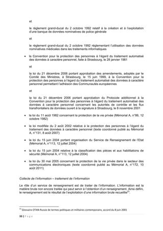 33 | P a g e
et
le règlement grand-ducal du 2 octobre 1992 relatif à la création et à l’exploitation
d’une banque de données nominatives de police générale
et
le règlement grand-ducal du 2 octobre 1992 réglementant l’utilisation des données
nominatives médicales dans les traitements informatiques
• la Convention pour la protection des personnes à l’égard du traitement automatisé
des données à caractère personnel, faite à Strasbourg, le 28 janvier 1981
et
la loi du 21 décembre 2006 portant approbation des amendements, adoptés par le
Comité des Ministres, à Strasbourg, le 15 juin 1999, à la Convention pour la
protection des personnes à l’égard du traitement automatisé des données à caractère
personnel permettant l’adhésion des Communautés européennes
et
la loi du 21 décembre 2006 portant approbation du Protocole additionnel à la
Convention pour la protection des personnes à l’égard du traitement automatisé des
données à caractère personnel concernant les autorités de contrôle et les flux
transfrontaliers de données ouvert à la signature à Strasbourg, le 8 novembre 2001
• la loi du 11 août 1982 concernant la protection de la vie privée (Mémorial A, n°86, 12
octobre 1982)
• la loi modifiée du 2 août 2002 relative à la protection des personnes à l’égard du
traitement des données à caractère personnel (texte coordonné publié au Mémorial
A, n°131, 8 août 2007)
• la loi du 15 juin 2004 portant organisation du Service de Renseignement de l’Etat
(Mémorial A, n°113, 12 juillet 2004)
• la loi du 15 juin 2004 relative à la classification des pièces et aux habilitations de
sécurité (Mémorial A, n°113, 12 juillet 2004)
• la loi du 30 mai 2005 concernant la protection de la vie privée dans le secteur des
communications électroniques (texte coordonné publié au Mémorial A, n°172, 10
août 2011)
Collecte de l’information – traitement de l’information
Le rôle d’un service de renseignement est de traiter de l’information. L’information est la
matière brute non encore traitée qui peut servir à l’obtention d’un renseignement. Ainsi défini,
le renseignement est le résultat de l’exploitation d’une information brute recueillie23
.
23
Glossaire OTAN-Russie de termes politiques et militaires contemporains, accord du 8 juin 2001
 