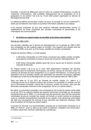 34 | P a g e
D’emblée, il convient de différencier entre la notion de «collecte d’informations» et celle de
«traitement d’informations», telle qu’établie respectivement par le paragraphe (2) et le
paragraphe (1) de l’article 4 de la loi du 15 juin 2004 portant organisation du Service de
Renseignement de l’Etat.
La collecte est définie comme étant «l’action de réunir, de recueillir en vue d’un traitement24
»,
tandis que le traitement vise l’action à soumettre l’information collectée à une analyse.
Il est proposé d’examiner de plus près certaines méthodes opérationnelles comme (1)
l’établissement de fiches comportant des données nominatives et personnelles et (2)
l’interception des communications.
1. les fiches sur support papier et microfilm et les fiches informatisées
Période de 1960 à 2001
Les données collectées par le Service de Renseignement sur la période de 1960 à 2001
sont consignées sur des supports papier et microfilm. Ces supports sont stockés dans les
archives du SREL et se sont, au fil du temps, amplifiés de manière considérable.
D’après les derniers chiffres, il y aurait quelque
− 4.168 fiches individuelles et 2.270 fiches concernant des entités morales (sociétés,
associations) constituées et mises en œuvre par la branche «Renseignement», et
− 6.645 fiches individuelles établies ayant été mis en œuvre par la branche «Autorité
nationale de Sécurité».
Or, d’après l’article 2 de la loi du 31 mars 1979 réglementant l’utilisation des données
nominatives dans les traitements informatiques, les termes «banque de données» visent «la
collection de données de base enregistrées sur un support informatique». Il s’ensuit que les
dispositions de la loi précitée n’étaient pas applicables aux données nominatives collectées
et traitées par le Service de Renseignement au cours de la période allant de 1960 à 2001.
Dans une lettre du 19 juin 2013 de l’Autorité de contrôle «Article 17», celle-ci «[…]
s’interroge encore sur la situation juridique des archives et la possibilité d’y accéder une fois
que la Commission d’enquête, comme elle l’a annoncé, achève ses travaux, alors que des
demandes individuelles continuent à être enregistrées, fût-ce à un rythme ralenti.».
De même, la commission d’enquête a pris connaissance de la prise de position écrite datée
au 28 juin 2013 du collectif constitué par plusieurs personnes concernées par les dossiers
individuels tenus par le SREL. Il y est évoqué que des personnes ayant fait des demandes
individuelles de pouvoir consulter leur dossier ont formulé un certain nombre de remarques
quant au caractère éventuellement incomplet de leur dossier et les démarches préconisées
par elles pour sauvegarder les archives et pour permettre leur traitement historique. Cette
prise de position est annexée au présent rapport.
Il convient de renvoyer à la recommandation soulevée par la Commission d’enquête sur le
SREL (cf. Point IV., point 3), lettre a)) de confier le traitement, l’utilisation et la conservation,
à l’institut culturel des «Archives nationales de Luxembourg».
24
Le Petit Robert
 