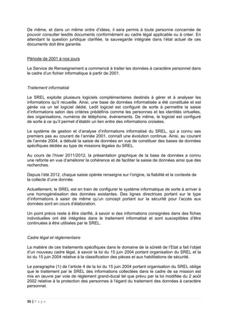 35 | P a g e
De même, et dans un même ordre d’idées, il sera permis à toute personne concernée de
pouvoir consulter lesdits documents conformément au cadre légal applicable ou à créer. En
attendant la question juridique clarifiée, la sauvegarde intégrale dans l’état actuel de ces
documents doit être garantie.
Période de 2001 à nos jours
Le Service de Renseignement a commencé à traiter les données à caractère personnel dans
le cadre d’un fichier informatique à partir de 2001.
Traitement informatisé
Le SREL exploite plusieurs logiciels complémentaires destinés à gérer et à analyser les
informations qu’il recueille. Ainsi, une base de données informatisée a été constituée et est
gérée via un tel logiciel dédié. Ledit logiciel est configuré de sorte à permettre la saisie
d’informations selon des critères prédéfinis comme les personnes et les identités virtuelles,
des organisations, numéros de téléphone, événements. De même, le logiciel est configuré
de sorte à ce qu’il permet d’établir un lien entre des informations croisées.
Le système de gestion et d’analyse d’informations informatisé du SREL, qui a connu ses
premiers pas au courant de l’année 2001, connaît une évolution continue. Ainsi, au courant
de l’année 2004, a débuté la saisie de données en vue de constituer des bases de données
spécifiques dédiée au type de missions légales du SREL.
Au cours de l’hiver 2011/2012, la présentation graphique de la base de données a connu
une refonte en vue d’améliorer la cohérence et de faciliter la saisie de données ainsi que des
recherches.
Depuis l’été 2012, chaque saisie opérée renseigne sur l’origine, la fiabilité et le contexte de
la collecte d’une donnée.
Actuellement, le SREL est en train de configurer le système informatique de sorte à arriver à
une homogénéisation des données existantes. Des lignes directrices portant sur le type
d’informations à saisir de même qu’un concept portant sur la sécurité pour l’accès aux
données sont en cours d’élaboration.
Un point précis reste à être clarifié, à savoir si des informations consignées dans des fiches
individuelles ont été intégrées dans le traitement informatisé et sont susceptibles d’être
continuées à être utilisées par le SREL.
Cadre légal et réglementaire
La matière de ces traitements spécifiques dans le domaine de la sûreté de l’Etat a fait l’objet
d’un nouveau cadre légal, à savoir la loi du 15 juin 2004 portant organisation du SREL et la
loi du 15 juin 2004 relative à la classification des pièces et aux habilitations de sécurité.
Le paragraphe (1) de l’article 4 de la loi du 15 juin 2004 portant organisation du SREL oblige
que le traitement par le SREL des informations collectées dans le cadre de sa mission est
mis en œuvre par voie de règlement grand-ducal tel que prévu par la loi modifiée du 2 août
2002 relative à la protection des personnes à l’égard du traitement des données à caractère
personnel.
 