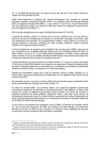 36 | P a g e
Or, un tel règlement grand-ducal n’a jusqu’à ce jour pas été pris; 9 ans après l’entrée en
vigueur de la loi précitée de 2004.
Cette méconnaissance a d’ailleurs été relevée formellement par l’autorité de contrôle
spécifique, appelée «Autorité de contrôle «article 17»» (instituée auprès du Parquet Général)
dans son rapport d’activité 2005-2006 «[…] que l’article 17 de la loi du 2 août 2002 prévoit
que les traitements relatifs à la sûreté de l’Etat font l’objet d’un règlement grand-ducal et
qu’un tel règlement fait défaut.25
».
Elle l’a encore rappelé dans son rapport d’activité des années 2011 et 2012.
L’Autorité de contrôle «article 17» énonce qu’il «est faux d’affirmer que la loi de 2004 qui
donne au service de renseignement la mission de «rechercher, d’analyser et de traiter, dans
une perspective de prévention, les renseignements relatifs à toute activité qui menace ou
pourrait menacer la sécurité» constitue une base juridique suffisante rendant superflue
l’adoption d’un règlement [grand-ducal].»26
Il convient également de rappeler que le traitement des données par le SREL reste soumis
aux conditions et aux modalités telles que définies par la loi modifiée précitée de 2002; en
effet, l’article 4 de la loi du 15 juin 2004 portant organisation du SREL renvoie expressis
verbis à l’article 17 de la loi modifiée précitée de 2002 relative à la protection des personnes
à l’égard du traitement des données à caractère personnel.
Il échet de préciser que cette Autorité de contrôle «Article 17», prévue à l’endroit de l’article
17 de la loi du 2 août 2002 relative à la protection des personnes à l’égard du traitement des
données à caractère personnel, a notamment pour compétence de surveiller les traitements
relatifs à la sûreté de l’Etat, à la défense et à la sécurité publique.
D’après les informations reçues de la part du directeur actuel du SREL (audition du 11
janvier 2013), les travaux préparatoires à l’élaboration d’un tel règlement grand-ducal ont été
entamés dès 2005.
Une première réunion a eu lieu le 4 janvier 2005 entre des fonctionnaires du Ministère d’Etat
et des représentants de l’Autorité de contrôle «article 17».
Au début de l’année 2006, une première version d’un projet de règlement grand-ducal
concernant le traitement des données à caractère personnel a été élaborée. Le texte a été
inspiré d’un projet de règlement grand-ducal portant création d’un fichier de données à
caractère personnel de police générale (dénommé Polis). Ledit texte ayant essuyé de
nombreuses critiques de la part du Conseil d’Etat, la poursuite des travaux d’élaboration du
projet de règlement grand-ducal portant sur le traitement de données à caractère personnel
par le SREL et l’ANS a été abandonnée.
Il s’est ensuivi une tentative de coopération entre le SREL et l’Autorité de contrôle «article
17» qui n’a pas été fructueuse. En effet, les membres de cette dernière ont justifié leur
fermeté par le refus du SREL de leur accorder, en l’absence d’une habilitation de sécurité,
un accès aux fichiers comportant des informations classifiées.
25
Rapport d’activité 2005-2006, point VI. Contrôle auprès du service de renseignement, page 10, Autorité de
contrôle spécifique, Commission Nationale pour la Protection des Données.
26
Rapport d’activité 2011-2012, point VI. Question du service de renseignement, page 14, Autorité de contrôle
spécifique, Commission Nationale pour la Protection des Données.
 