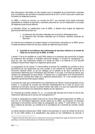 37 | P a g e
Des discussions informelles ont été menées avec le président de la Commission nationale
pour la protection des données à caractère personnel en 2011 et 2012 sans pour autant que
le dossier ait réellement avance.
Le SREL a encore eu recours, au courant de 2011, aux services d’une étude d’avocats
spécialisée en matière de données à caractère personnel en vue de l’élaboration d’un projet
de règlement grand-ducal afférent.
Le Ministère d’Etat, en collaboration avec le SREL, a élaboré deux projets de règlement
grand-ducal distincts portant sur
i. le traitement des données collectées par la branche «Renseignement»,
ii. le traitement des données collectées par la branche «Autorité nationale de
Sécurité».
Au moment de la rédaction du présent rapport, la Commission d’enquête sur le SREL ignore
le stade procédural actuel de ces deux projets de règlement grand-ducal.
2. Contrôle et surveillance des traitements de données relatives à la sûreté de
l’Etat mis en œuvre par le SREL et l’ANS
L’article 17 de la loi modifiée du 2 août 2002 relative à la protection des personnes à l’égard
du traitement des données à caractère personnel dispose, à l’endroit du paragraphe (1),
point (b), que «les traitements relatifs à la sûreté de l’Etat, à la défense et à la sécurité
publique» doivent faire l’objet d’un règlement grand-ducal.
Le paragraphe (2) de l’article 17 précité définit et précise les modalités du contrôle et de la
surveillance de ces traitements qui sont confiés à une autorité de contrôle composée du
Procureur Général d’Etat, ou de son délégué qui la préside et de deux membres de la
Commission Nationale pour la Protection des Données. A ce sujet, il convient de relever que
l’alinéa 2 du paragraphe (2) dudit article 17 dispose que «L’organisation et le fonctionnement
de l’autorité de contrôle font l’objet d’un règlement grand-ducal». Or, il est constant que ce
règlement grand-ducal fait toujours défaut.
Il convient de noter que conformément aux dispositions de l’alinéa 3 dudit paragraphe (2) de
l’article 17 «L’autorité de contrôle est informée immédiatement de la mise en œuvre d’un
traitement de données visé par le présent article. Elle veille à ce que ces traitements soient
effectués conformément aux dispositions légales qui les régissent.».
Or, l’Autorité de contrôle «article 17» «[…] n’a jamais été informée de la mise en œuvre des
traitements effectués par le service de renseignement.»27
L’article 4, paragraphe (4), alinéa 2 de la loi du 15 juin 2004 portant organisation du SREL va
plus loin en soumettant également l’accès opéré par le SREL aux banques de données
autorisées et énumérées comme telles au paragraphe (2), alinéa 1er
dudit article 4, en vue
de la collecte de données, au contrôle et à la surveillance de l’«Autorité de contrôle «article
17»».
La même situation prévaut pour l’ANS. Celle-ci est autorisée, en vertu de l’article 23 de la loi
du 15 juin 2004 relative à la classification des pièces et aux habilitations de sécurité, à
27
Rapport d’activité 2011-2012, point VI. Question du service de renseignement, page 14, Autorité de contrôle
spécifique, Commission Nationale pour la Protection des Données.
 