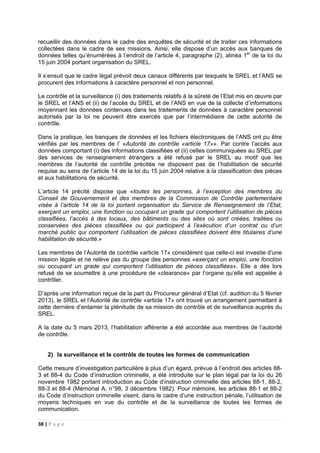 38 | P a g e
recueillir des données dans le cadre des enquêtes de sécurité et de traiter ces informations
collectées dans le cadre de ses missions. Ainsi, elle dispose d’un accès aux banques de
données telles qu’énumérées à l’endroit de l’article 4, paragraphe (2), alinéa 1er
de la loi du
15 juin 2004 portant organisation du SREL.
Il s’ensuit que le cadre légal prévoit deux canaux différents par lesquels le SREL et l’ANS se
procurent des informations à caractère personnel et non personnel.
Le contrôle et la surveillance (i) des traitements relatifs à la sûreté de l’Etat mis en œuvre par
le SREL et l’ANS et (ii) de l’accès du SREL et de l’ANS en vue de la collecte d’informations
moyennant les données contenues dans les traitements de données à caractère personnel
autorisés par la loi ne peuvent être exercés que par l’intermédiaire de cette autorité de
contrôle.
Dans la pratique, les banques de données et les fichiers électroniques de l’ANS ont pu être
vérifiés par les membres de l’ «Autorité de contrôle «article 17»». Par contre l’accès aux
données comportant (i) des informations classifiées et (ii) celles communiquées au SREL par
des services de renseignement étrangers a été refusé par le SREL au motif que les
membres de l’autorité de contrôle précitée ne disposent pas de l’habilitation de sécurité
requise au sens de l’article 14 de la loi du 15 juin 2004 relative à la classification des pièces
et aux habilitations de sécurité.
L’article 14 précité dispose que «toutes les personnes, à l’exception des membres du
Conseil de Gouvernement et des membres de la Commission de Contrôle parlementaire
visée à l’article 14 de la loi portant organisation du Service de Renseignement de l’Etat,
exerçant un emploi, une fonction ou occupant un grade qui comportent l’utilisation de pièces
classifiées, l’accès à des locaux, des bâtiments ou des sites où sont créées, traitées ou
conservées des pièces classifiées ou qui participent à l’exécution d’un contrat ou d’un
marché public qui comportent l’utilisation de pièces classifiées doivent être titulaires d’une
habilitation de sécurité.»
Les membres de l’Autorité de contrôle «article 17» considèrent que celle-ci est investie d’une
mission légale et ne relève pas du groupe des personnes «exerçant un emploi, une fonction
ou occupant un grade qui comportent l’utilisation de pièces classifiées». Elle a dès lors
refusé de se soumettre à une procédure de «clearance» par l’organe qu’elle est appelée à
contrôler.
D’après une information reçue de la part du Procureur général d’Etat (cf. audition du 5 février
2013), le SREL et l’Autorité de contrôle «article 17» ont trouvé un arrangement permettant à
cette dernière d’entamer la plénitude de sa mission de contrôle et de surveillance auprès du
SREL.
A la date du 5 mars 2013, l’habilitation afférente a été accordée aux membres de l’autorité
de contrôle.
2) la surveillance et le contrôle de toutes les formes de communication
Cette mesure d’investigation particulière à plus d’un égard, prévue à l’endroit des articles 88-
3 et 88-4 du Code d’instruction criminelle, a été introduite sur le plan légal par la loi du 26
novembre 1982 portant introduction au Code d’instruction criminelle des articles 88-1, 88-2,
88-3 et 88-4 (Mémorial A, n°98, 3 décembre 1982). Pour mémoire, les articles 88-1 et 88-2
du Code d’instruction criminelle visent, dans le cadre d’une instruction pénale, l’utilisation de
moyens techniques en vue du contrôle et de la surveillance de toutes les formes de
communication.
 