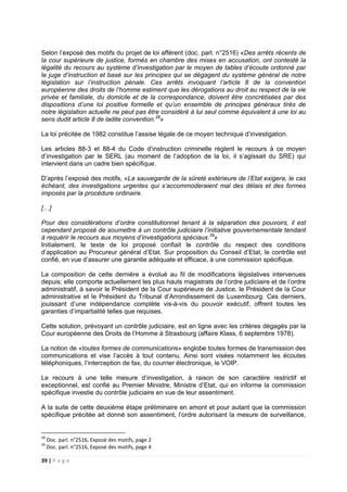 39 | P a g e
Selon l’exposé des motifs du projet de loi afférent (doc. parl. n°2516) «Des arrêts récents de
la cour supérieure de justice, formés en chambre des mises en accusation, ont contesté la
légalité du recours au système d’investigation par le moyen de tables d’écoute ordonné par
le juge d’instruction et basé sur les principes qui se dégagent du système général de notre
législation sur l’instruction pénale. Ces arrêts invoquant l’article 8 de la convention
européenne des droits de l’homme estiment que les dérogations au droit au respect de la vie
privée et familiale, du domicile et de la correspondance, doivent être concrétisées par des
dispositions d’une loi positive formelle et qu’un ensemble de principes généraux tirés de
notre législation actuelle ne peut pas être considéré à lui seul comme équivalent à une loi au
sens dudit article 8 de ladite convention.28
»
La loi précitée de 1982 constitue l’assise légale de ce moyen technique d’investigation.
Les articles 88-3 et 88-4 du Code d’instruction criminelle règlent le recours à ce moyen
d’investigation par le SERL (au moment de l’adoption de la loi, il s’agissait du SRE) qui
intervient dans un cadre bien spécifique.
D’après l’exposé des motifs, «La sauvegarde de la sûreté extérieure de l’Etat exigera, le cas
échéant, des investigations urgentes qui s’accommoderaient mal des délais et des formes
imposés par la procédure ordinaire.
[…]
Pour des considérations d’ordre constitutionnel tenant à la séparation des pouvoirs, il est
cependant proposé de soumettre à un contrôle judiciaire l’initiative gouvernementale tendant
à requérir le recours aux moyens d’investigations spéciaux.29
»
Initialement, le texte de loi proposé confiait le contrôle du respect des conditions
d’application au Procureur général d’Etat. Sur proposition du Conseil d’Etat, le contrôle est
confié, en vue d’assurer une garantie adéquate et efficace, à une commission spécifique.
La composition de cette dernière a évolué au fil de modifications législatives intervenues
depuis; elle comporte actuellement les plus hauts magistrats de l’ordre judiciaire et de l’ordre
administratif, à savoir le Président de la Cour supérieure de Justice, le Président de la Cour
administrative et le Président du Tribunal d’Arrondissement de Luxembourg. Ces derniers,
jouissant d’une indépendance complète vis-à-vis du pouvoir exécutif, offrent toutes les
garanties d’impartialité telles que requises.
Cette solution, prévoyant un contrôle judiciaire, est en ligne avec les critères dégagés par la
Cour européenne des Droits de l’Homme à Strasbourg (affaire Klass, 6 septembre 1978).
La notion de «toutes formes de communications» englobe toutes formes de transmission des
communications et vise l’accès à tout contenu. Ainsi sont visées notamment les écoutes
téléphoniques, l’interception de fax, du courrier électronique, le VOIP.
Le recours à une telle mesure d’investigation, à raison de son caractère restrictif et
exceptionnel, est confié au Premier Ministre, Ministre d’Etat, qui en informe la commission
spécifique investie du contrôle judiciaire en vue de leur assentiment.
A la suite de cette deuxième étape préliminaire en amont et pour autant que la commission
spécifique précitée ait donné son assentiment, l’ordre autorisant la mesure de surveillance,
28
Doc. parl. n°2516, Exposé des motifs, page 2
29
Doc. parl. n°2516, Exposé des motifs, page 4
 