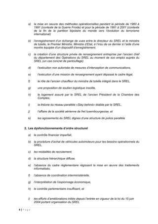 4 | P a g e
a) la mise en oeuvre des méthodes opérationnelles pendant la période de 1960 à
1991 (contexte de la Guerre Froide) et pour la période de 1991 à 2001 (contexte
de la fin de la partition bipolaire du monde vers l’évolution du terrorisme
international)
b) l’enregistrement d’un échange de vues entre le directeur du SREL et le ministre
de tutelle, le Premier Ministre, Ministre d’Etat, à l’insu de ce dernier à l’aide d’une
montre équipée d’un dispositif d’enregistrement,
c) la création d’une structure privée de renseignement entreprise par l’ancien chef
du département des Opérations du SREL au moment de son emploi auprès du
SREL (un cas concret de pantouflage)
d) l’exécution non autorisée de mesures d’interception de communications,
e) l’exécution d’une mission de renseignement ayant dépassé le cadre légal,
f) le rôle de l’ancien chauffeur du ministre de tutelle intégré dans le SREL,
g) une proposition de soutien logistique insolite,
h) le logement assuré par le SREL de l’ancien Président de la Chambre des
Comptes,
i) la théorie du réseau parallèle «Stay behind» établie par le SREL,
j) l’affaire de la société aérienne de fret luxembourgeoise, et
k) les agissements du SREL dignes d’une structure de police parallèle
2. Les dysfonctionnements d’ordre structurel
a) le contrôle financier imparfait,
b) la procédure d’achat de véhicules automoteurs pour les besoins opérationnels du
SREL,
c) les modalités de recrutement,
d) la structure hiérarchique diffuse,
e) l’absence du cadre réglementaire régissant la mise en œuvre des traitements
informatisés,
f) l’absence de coordination interministérielle,
g) l’interprétation de l’espionnage économique,
h) le contrôle parlementaire insuffisant, et
i) les efforts d’améliorations initiés depuis l’entrée en vigueur de la loi du 15 juin
2004 portant organisation du SREL
 