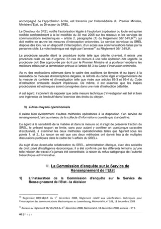 40 | P a g e
accompagné de l’approbation écrite, est transmis par l’intermédiaire du Premier Ministre,
Ministre d’Etat, au Directeur du SREL.
Le Directeur du SREL notifie l’autorisation légale à l’exploitant (opérateur ou toute entreprise
notifiée conformément à la loi modifiée du 30 mai 2005 sur les réseaux et les services de
communications électroniques – article 2, paragraphe (7) du Règlement 08/134/ILR30
) qui
doit mettre en œuvre les mesures d’interception ordonnées. Le service technique du SREL
dispose dès lors, via un dispositif d’interception, d’un accès aux communications faites par la
personne cible. Le volet technique est réglé par l’annexe31
au Règlement 08/134/ILR.
La procédure usuelle étant la procédure écrite telle que décrite ci-avant, il existe une
procédure orale en cas d’urgence. En cas de recours à une telle opération dite urgente, la
procédure doit être approuvée par écrit par le Premier Ministre et a posteriori endéans les
meilleurs délais par la commission prévue à l’article 88-3 du Code d’instruction criminelle.
Au vu des explications obtenues dans le cadre des auditions de témoins et eu égard à la
réalisation de mesures d’interceptions illégales, la refonte du cadre légal et réglementaire de
la mesure de contrôle et d’investigation telle que visée aux articles 88-3 et 88-4 du Code
d’instruction criminelle devient impérieuse. De même, il est essentiel que les étapes
procédurales et techniques soient consignées dans une note d’instruction détaillée.
A cet égard, il convient de rappeler que cette mesure technique d’investigation est bel et bien
une ingérence de l’exécutif dans l’exercice des droits du citoyen.
3) autres moyens opérationnels
Il existe bien évidemment d’autres méthodes opératoires à la disposition d’un service de
renseignement, tant au niveau de la collecte d’informations ouverte que clandestine.
Eu égard à la sensibilité de la matière et dans la mesure où il s’agit de préserver l’action du
SREL, le présent rapport se limite, sans pour autant y conférer un quelconque caractère
d’exclusivité, à examiner les deux méthodes opérationnelles telles que figurant sous les
points 1. et 2.. La raison en est que ces deux méthodes ont donné lieu à de multiples
discussions publiques dans le cadre de l’«affaire du SREL».
Au sujet d’une éventuelle collaboration du SREL, administration étatique, avec des sociétés
de droit privé d’intelligence économique, il a été confirmé par les différents témoins qu’une
telle relation de travail n’a jamais été concrétisée, à raison du refus catégorique de l’autorité
hiérarchique administrative.
II. La Commission d’enquête sur le Service de
Renseignement de l’Etat
1) L’instauration de la Commission d’enquête sur le Service de
Renseignement de l’Etat - la décision
30
Règlement 08/134/ILR du 1er
décembre 2008, Règlement relatif aux spécifications techniques pour
l’interception des communications électroniques au Luxembourg, Mémorial A, n° 188, 18 décembre 2008
31
Annexe au règlement 08/134/ILR du 1er
décembre 2008, Mémorial A, 18 décembre 2008, annexe – N° 5
 