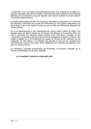 41 | P a g e
L’instauration d’une commission d’enquête parlementaire, acte exceptionnel eu égard aux
pouvoirs particuliers dont elle est investie, s’inscrit dans le cadre institutionnel des missions
déférées par la Constitution au pouvoir législatif, dont celle de contrôler le pouvoir exécutif,
c’est-à-dire le Gouvernement.
L’enquête parlementaire est ainsi une prérogative redoutable à la disposition de la Chambre
des Députés lui permettant de recueillir des informations sur une question déterminée et ce
par la mise en œuvre de moyens d’action qui vont au-delà des informations classiques de
l’action politique.
Au vu du développement et des rebondissements continus dans l’«affaire du SREL», les
députés, réunis en séance plénière de la Chambre des Députés du 4 décembre 2012, ont
voté à l’unanimité une résolution portant création d’une commission d’enquête en vue
«d’examiner les méthodes opératoires du service de renseignement depuis sa création, d’en
vérifier la légalité au vu de la législation en vigueur au moment où ses méthodes ont été
appliquées, de faire rapport à la Chambre des Députés et d’en tirer les conséquences
conformément à l’alinéa 2 de l’article 189 du Règlement de la Chambre des Députés, et ce
dans les meilleurs délais.»
La commission d’enquête parlementaire est dénommée «Commission d’enquête sur le
Service de Renseignement de l’Etat» (CESRE).
a) La résolution (initiale) du 4 décembre 2012
 
