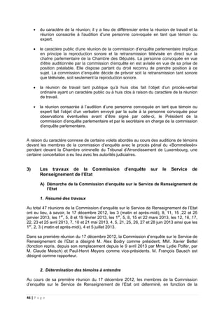 46 | P a g e
• du caractère de la réunion; il y a lieu de différencier entre la réunion de travail et la
réunion consacrée à l’audition d’une personne convoquée en tant que témoin ou
expert.
• le caractère public d’une réunion de la commission d’enquête parlementaire implique
en principe la reproduction sonore et la retransmission télévisée en direct sur la
chaîne parlementaire de la Chambre des Députés. La personne convoquée en vue
d’être auditionnée par la commission d’enquête en est avisée en vue de sa prise de
position préalable. Elle dispose partant du droit reconnu de prendre position à ce
sujet. La commission d’enquête décide de prévoir soit la retransmission tant sonore
que télévisée, soit seulement la reproduction sonore.
• la réunion de travail tant publique qu’à huis clos fait l’objet d’un procès-verbal
ordinaire ayant un caractère public ou à huis clos à raison du caractère de la réunion
de travail.
• la réunion consacrée à l’audition d’une personne convoquée en tant que témoin ou
expert fait l’objet d’un verbatim envoyé par la suite à la personne convoquée pour
observations éventuelles avant d’être signé par celle-ci, le Président de la
commission d’enquête parlementaire et par le secrétaire en charge de la commission
d’enquête parlementaire.
A raison du caractère connexe de certains volets abordés au cours des auditions de témoins
devant les membres de la commission d’enquête avec le procès pénal du «Bommeleeër»
pendant devant la Chambre criminelle du Tribunal d’Arrondissement de Luxembourg, une
certaine concertation a eu lieu avec les autorités judiciaires.
3) Les travaux de la Commission d’enquête sur le Service de
Renseignement de l’Etat
A) Démarche de la Commission d’enquête sur le Service de Renseignement de
l’Etat
1. Résumé des travaux
Au total 47 réunions de la Commission d’enquête sur le Service de Renseignement de l’Etat
ont eu lieu, à savoir, le 17 décembre 2012, les 3 (matin et après-midi), 8, 11, 15 ,22 et 25
janvier 2013, les 1er
, 5, 8 et 19 février 2013, les 1er
, 5, 8, 15 et 22 mars 2013, les 12, 16, 17,
22, 23 et 25 avril 2013, 7, 10 et 21 mai 2013, 4, 5, 21, 25, 26, 27 et 28 juin 2013 ainsi que les
1er
, 2, 3 ( matin et après-midi), 4 et 5 juillet 2013.
Dans sa première réunion du 17 décembre 2012, la Commission d’enquête sur le Service de
Renseignement de l’Etat a désigné M. Alex Bodry comme président, MM. Xavier Bettel
(fonction repris, depuis son remplacement depuis le 9 avril 2013 par Mme Lydie Polfer, par
M. Claude Meisch) et Paul-Henri Meyers comme vice-présidents. M. François Bausch est
désigné comme rapporteur.
2. Détermination des témoins à entendre
Au cours de sa première réunion du 17 décembre 2012, les membres de la Commission
d’enquête sur le Service de Renseignement de l’Etat ont déterminé, en fonction de la
 