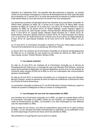 47 | P a g e
résolution du 4 décembre 2012, une première liste des personnes à entendre. Le mandat
confié à la Commission d’enquête sur le Service de Renseignement de l’Etat ayant été élargi
par la résolution du 31 janvier 2013, le cercle des personnes à entendre en qualité de témoin
a été partant élargi au cours des réunions de travail à huis clos subséquents.
Les personnes suivantes ont témoigné devant les membres de la commission d’enquête: M.
Patrick Heck, Directeur du SREL (le 11 janvier et le 5 mars 2013), M. Marco Mille, ancien
directeur du SREL (le 15 janvier, le 15 mars et le 7 juin 2013), M. Charles Hoffmann, ancien
directeur du SREL (le 22 janvier 2013), M. Robert Rollinger, ancien directeur adjoint du
SREL (7 juin 2013), M. Jean-Claude Juncker, Premier Ministre, Ministre d’Etat (le 25 janvier
et le 17 avril 2013), M. Jacques Santer, Ministre d’Etat honoraire (le 1er
février 2013), M.
Robert Biever, Procureur général d’Etat (le 5 février 2013), M. Frank Schneider (le 8 février
et le 12 avril 2013), M. André Kemmer (le 19 février et le 16 avril 2013), M. Roger Mandé (le
8 mars 2013), M. Jean-Claude Knebeler (le 22 mars 2013) et M. Gérard Reuter (10 juin
2013).
Le 15 mars 2013, la commission d’enquête a entendu le Procureur d’Etat adjoint auprès du
Tribunal d’Arrondissement de et à Luxembourg, Mme Doris Woltz.
Le 25 juin 2013, les membres de la Commission d’enquête sur le Service de Renseignement
de l’Etat ont eu un échange de vues portant sur les pistes de réforme du SREL avec M.
Jean-Claude Juncker, Premier Ministre, Ministre d’Etat.
3. Les experts entendus
En date du 16 avril 2013, les membres de la Commission d’enquête sur le Service de
Renseignement de l’Etat ont eu un échange de vues avec Monsieur Rolf Gössner, avocat et
expert ayant participé à l’élaboration de diverses législations comme la loi sur les dossiers de
l’ancienne police secrète (STASI) de la RDA ou la loi sur l’interception des communications
(grosser Lauschangriff).
En date du 23 avril 2013, la commission d’enquête a eu un échange de vues avec Monsieur
Bernard Carayon, avocat au barreau de Paris et maître de conférences à Sciences-Po Paris
et à l’Ecole de Guerre économique.
La commission d’enquête a entendu le 21 mai 2013 Monsieur François Heisbourg, expert en
matière de questions stratégiques et liées au monde du renseignement.
4. Les échanges de vues avec les responsables du SREL
Les membres de la Commission d’enquête sur le SREL, eu égard au mandat élargi confié à
la Commission d’enquête sur le SREL portant sur les missions, sur l’organisation et sur le
mode de fonctionnement du SREL, ont procédé à une série d’échanges de vues afférents
avec les responsables du SREL.
Dans le cadre de ces travaux, une série de présentations ayant porté sur le cadre juridique
du SREL, sur les menaces terroristes internationales et nationales, sur la prolifération et sur
le contre-espionnage ont permis de mieux cerner les activités du SREL.
Des précisions à ce sujet figurent sous le point C) ci-après.
 