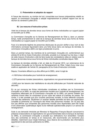 48 | P a g e
5. Présentation et adoption du rapport
A l’issue des réunions, au nombre de huit, consacrées aux travaux préparatoires relatifs au
rapport, la commission d’enquête a adopté majoritairement le présent rapport lors de sa
réunion du vendredi 5 juillet 2013.
B) Les mesures d’instruction prises
Volet de la banque de données tenue sous forme de fiches individuelles sur support papier
et microfilm par le SREL
La Commission d’enquête sur le Service de Renseignement de l’Etat a, dans un premier
temps, traité prioritairement le volet de la banque de données tenue sous forme de fiches
individuelles sur support papier et microfilm par le SREL.
Face à la demande légitime de personnes désireuses de pouvoir vérifier si leur nom et des
informations connexes figureraient dans une fiche tenue dans une banque de données, la
commission d’enquête a défini une ligne procédurale à suivre.
Dans un premier temps, les membres de la commission d’enquête ont, conformément aux
articles 63 et 64 du Code d’instruction criminelle, procédé à un transport sur les lieux. L’objet
de cette mesure d’instruction a été de faire toutes les constatations utiles en relation avec la
banque de données tenue sous forme de fiches individuelles constituées depuis 1960.
La banque de données précitée a fait, en date du 23 janvier 2013, sur ordonnance de la
Commission d’enquête sur le Service de Renseignement de l’Etat, l’objet d’une mise sous
scellé en application de l’article 33, paragraphe (4) du Code d’instruction criminelle.
Depuis, l’inventaire afférent a pu être affiné par le SREL; ainsi il s’agit de
- 4.168 fiches individuelles pour l’activité de renseignement,
- 2.270 personnes morales (associations, organisations non gouvernementales), et
- 6.645 pour les besoins des habilitations de sécurité (effectuées par l’Autorité nationale de
sécurité).
En ce qui concerne les fiches individuelles constituées et vérifiées par la Commission
d’enquête sur le SREL au sujet des personnes morales pour l’activité de renseignement, les
inspections effectuées par la Commission d’enquête sur le SREL ont permis d’établir que
certaines d’entre elles ne comportent qu’une copie des statuts et d’articles de presse. Par
contre, il a été constaté que pour d’autres personnes morales, la fiche afférente comporte
une liste des adhérents. Seulement un examen détaillé permettra de faire une appréciation
complète et pertinente sur l’envergure des fiches des personnes morales. On ne peut dès
lors pas affirmer que l’ensemble des personnes morales ainsi répertoriées aient fait l’objet
d’une observation systématique digne d’une méthode opérationnelle propre à un service de
renseignement.
Suite à une demande introduite par Monsieur le Rapporteur François Bausch concernant la
présence d’associations et organisations non gouvernementales dans la banque de données
du SREL, la commission d’enquête a procédé aux vérifications d’un échantillon. Compte
tenu des contraintes en temps et en ressources, elle recommande une recherche plus
détaillée, notammant sous l’angle historique, sous réserve de la protection des informations
appartenant à des services partenaires du SREL.
 