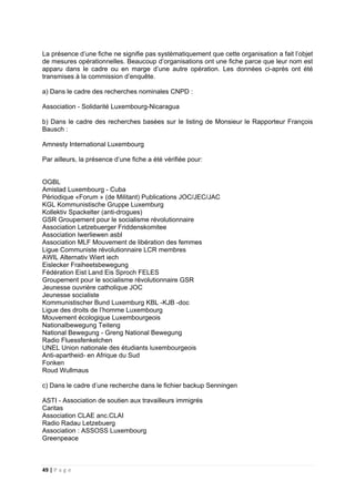 49 | P a g e
La présence d’une fiche ne signifie pas systèmatiquement que cette organisation a fait l’objet
de mesures opérationnelles. Beaucoup d’organisations ont une fiche parce que leur nom est
apparu dans le cadre ou en marge d’une autre opération. Les données ci-après ont été
transmises à la commission d’enquête.
a) Dans le cadre des recherches nominales CNPD :
Association - Solidarité Luxembourg-Nicaragua
b) Dans le cadre des recherches basées sur le listing de Monsieur le Rapporteur François
Bausch :
Amnesty International Luxembourg
Par ailleurs, la présence d’une fiche a été vérifiée pour:
OGBL
Amistad Luxembourg - Cuba
Périodique «Forum » (de Militant) Publications JOC/JEC/JAC
KGL Kommunistische Gruppe Luxemburg
Kollektiv Spackelter (anti-drogues)
GSR Groupement pour le socialisme révolutionnaire
Association Letzebuerger Friddenskomitee
Association lwerliewen asbl
Association MLF Mouvement de libération des femmes
Ligue Communiste révolutionnaire LCR membres
AWIL Alternativ Wiert iech
Eislecker Fraiheetsbewegung
Fédération Eist Land Eis Sproch FELES
Groupement pour le socialisme révolutionnaire GSR
Jeunesse ouvrière catholique JOC
Jeunesse socialiste
Kommunistischer Bund Luxemburg KBL -KJB -doc
Ligue des droits de l’homme Luxembourg
Mouvement écologique Luxembourgeois
Nationalbewegung Teiteng
National Bewegung - Greng National Bewegung
Radio Fluessfenkelchen
UNEL Union nationale des étudiants luxembourgeois
Anti-apartheid- en Afrique du Sud
Fonken
Roud Wullmaus
c) Dans le cadre d’une recherche dans le fichier backup Senningen
ASTI - Association de soutien aux travailleurs immigrés
Caritas
Association CLAE anc.CLAI
Radio Radau Letzebuerg
Association : ASSOSS Luxembourg
Greenpeace
 