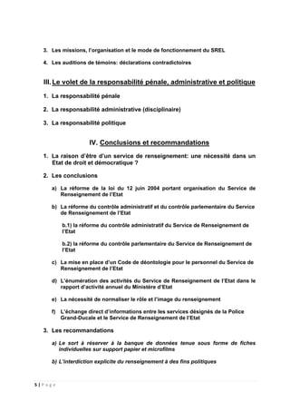 5 | P a g e
3. Les missions, l’organisation et le mode de fonctionnement du SREL
4. Les auditions de témoins: déclarations contradictoires
III.Le volet de la responsabilité pénale, administrative et politique
1. La responsabilité pénale
2. La responsabilité administrative (disciplinaire)
3. La responsabilité politique
IV. Conclusions et recommandations
1. La raison d’être d’un service de renseignement: une nécessité dans un
Etat de droit et démocratique ?
2. Les conclusions
a) La réforme de la loi du 12 juin 2004 portant organisation du Service de
Renseignement de l’Etat
b) La réforme du contrôle administratif et du contrôle parlementaire du Service
de Renseignement de l’Etat
b.1) la réforme du contrôle administratif du Service de Renseignement de
l’Etat
b.2) la réforme du contrôle parlementaire du Service de Renseignement de
l’Etat
c) La mise en place d’un Code de déontologie pour le personnel du Service de
Renseignement de l’Etat
d) L’énumération des activités du Service de Renseignement de l’Etat dans le
rapport d’activité annuel du Ministère d’Etat
e) La nécessité de normaliser le rôle et l’image du renseignement
f) L’échange direct d’informations entre les services désignés de la Police
Grand-Ducale et le Service de Renseignement de l’Etat
3. Les recommandations
a) Le sort à réserver à la banque de données tenue sous forme de fiches
individuelles sur support papier et microfilms
b) L’interdiction explicite du renseignement à des fins politiques
 