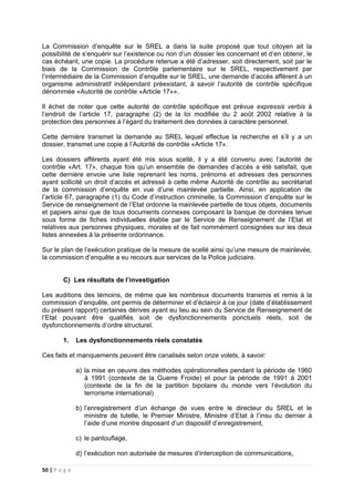 50 | P a g e
La Commission d’enquête sur le SREL a dans la suite proposé que tout citoyen ait la
possibilité de s’enquérir sur l’existence ou non d’un dossier les concernant et d’en obtenir, le
cas échéant, une copie. La procédure retenue a été d’adresser, soit directement, soit par le
biais de la Commission de Contrôle parlementaire sur le SREL, respectivement par
l’intermédiaire de la Commission d’enquête sur le SREL, une demande d’accès afférent à un
organisme administratif indépendant préexistant, à savoir l’autorité de contrôle spécifique
dénommée «Autorité de contrôle «Article 17»».
Il échet de noter que cette autorité de contrôle spécifique est prévue expressis verbis à
l’endroit de l’article 17, paragraphe (2) de la loi modifiée du 2 août 2002 relative à la
protection des personnes à l’égard du traitement des données à caractère personnel.
Cette dernière transmet la demande au SREL lequel effectue la recherche et s’il y a un
dossier, transmet une copie à l’Autorité de contrôle «Article 17».
Les dossiers afférents ayant été mis sous scellé, il y a été convenu avec l’autorité de
contrôle «Art. 17», chaque fois qu’un ensemble de demandes d’accès a été satisfait, que
cette dernière envoie une liste reprenant les noms, prénoms et adresses des personnes
ayant sollicité un droit d’accès et adressé à cette même Autorité de contrôle au secrétariat
de la commission d’enquête en vue d’une mainlevée partielle. Ainsi, en application de
l’article 67, paragraphe (1) du Code d’instruction criminelle, la Commission d’enquête sur le
Service de renseignement de l’Etat ordonne la mainlevée partielle de tous objets, documents
et papiers ainsi que de tous documents connexes composant la banque de données tenue
sous forme de fiches individuelles établie par le Service de Renseignement de l’Etat et
relatives aux personnes physiques, morales et de fait nommément consignées sur les deux
listes annexées à la présente ordonnance.
Sur le plan de l’exécution pratique de la mesure de scellé ainsi qu’une mesure de mainlevée,
la commission d’enquête a eu recours aux services de la Police judiciaire.
C) Les résultats de l’investigation
Les auditions des témoins, de même que les nombreux documents transmis et remis à la
commission d’enquête, ont permis de déterminer et d’éclaircir à ce jour (date d’établissement
du présent rapport) certaines dérives ayant eu lieu au sein du Service de Renseignement de
l’Etat pouvant être qualifiés soit de dysfonctionnements ponctuels réels, soit de
dysfonctionnements d’ordre structurel.
1. Les dysfonctionnements réels constatés
Ces faits et manquements peuvent être canalisés selon onze volets, à savoir:
a) la mise en oeuvre des méthodes opérationnelles pendant la période de 1960
à 1991 (contexte de la Guerre Froide) et pour la période de 1991 à 2001
(contexte de la fin de la partition bipolaire du monde vers l’évolution du
terrorisme international)
b) l’enregistrement d’un échange de vues entre le directeur du SREL et le
ministre de tutelle, le Premier Ministre, Ministre d’Etat à l’insu du dernier à
l’aide d’une montre disposant d’un dispositif d’enregistrement,
c) le pantouflage,
d) l’exécution non autorisée de mesures d’interception de communications,
 