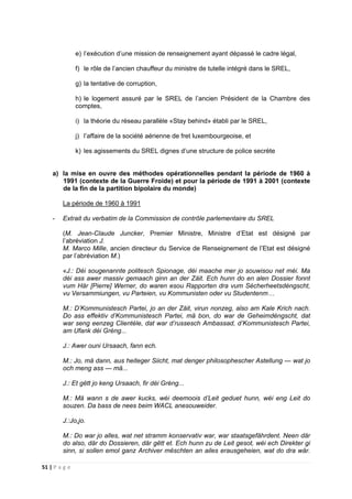 51 | P a g e
e) l’exécution d’une mission de renseignement ayant dépassé le cadre légal,
f) le rôle de l’ancien chauffeur du ministre de tutelle intégré dans le SREL,
g) la tentative de corruption,
h) le logement assuré par le SREL de l’ancien Président de la Chambre des
comptes,
i) la théorie du réseau parallèle «Stay behind» établi par le SREL,
j) l’affaire de la société aérienne de fret luxembourgeoise, et
k) les agissements du SREL dignes d’une structure de police secrète
a) la mise en ouvre des méthodes opérationnelles pendant la période de 1960 à
1991 (contexte de la Guerre Froide) et pour la période de 1991 à 2001 (contexte
de la fin de la partition bipolaire du monde)
La période de 1960 à 1991
- Extrait du verbatim de la Commission de contrôle parlementaire du SREL
(M. Jean-Claude Juncker, Premier Ministre, Ministre d’Etat est désigné par
l’abréviation J.
M. Marco Mille, ancien directeur du Service de Renseignement de l’Etat est désigné
par l’abréviation M.)
«J.: Déi sougenannte politesch Spionage, déi maache mer jo souwisou net méi. Ma
déi ass awer massiv gemaach ginn an der Zäit. Ech hunn do en alen Dossier fonnt
vum Här [Pierre] Werner, do waren esou Rapporten dra vum Sécherheetsdéngscht,
vu Versammiungen, vu Parteien, vu Kommunisten oder vu Studentenm…
M.: D’Kommunistesch Partei, jo an der Zäit, virun nonzeg, also am Kale Krich nach.
Do ass effektiv d’Kommunistesch Partei, mä bon, do war de Geheimdéngscht, dat
war seng eenzeg Clientèle, dat war d’russesch Ambassad, d’Kommunistesch Partei,
am Ufank déi Gréng...
J.: Awer ouni Ursaach, fann ech.
M.: Jo, mä dann, aus heiteger Siicht, mat denger philosophescher Astellung — wat jo
och meng ass — mä...
J.: Et gëtt jo keng Ursaach, fir déi Gréng...
M.: Mä wann s de awer kucks, wéi deemoois d’Leit geduet hunn, wéi eng Leit do
souzen. Da bass de nees beim WACL anesouweider.
J.:Jo,jo.
M.: Do war jo alles, wat net stramm konservativ war, war staatsgefährdent. Neen där
do also, där do Dossieren, där gêtt et. Ech hunn zu de Leit gesot, wéi ech Direkter gi
sinn, si sollen emol ganz Archiver mëschten an ailes erausgeheien, wat do dra wär.
 