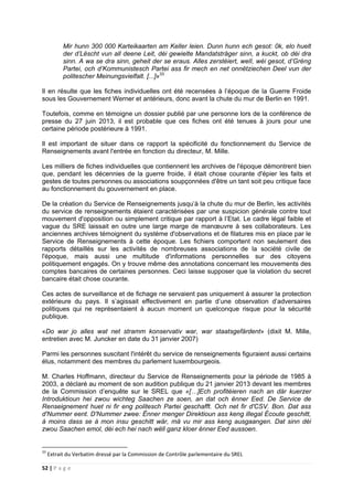 52 | P a g e
Mir hunn 300 000 Karteikaarten am Keller leien. Dunn hunn ech gesot: 0k, elo huelt
der d’Lëscht vun all deene Leit, déi gewielte Mandatsträger sinn, a kuckt, ob déi dra
sinn. A wa se dra sinn, geheit der se eraus. Alles zerstéiert, welI, wéi gesot, d’Gréng
Partei, och d’Kommunistesch Partei ass fir mech en net onnëtziechen Deel vun der
politescher Meinungsvielfalt. [...]»33
Il en résulte que les fiches individuelles ont été recensées à l’époque de la Guerre Froide
sous les Gouvernement Werner et antérieurs, donc avant la chute du mur de Berlin en 1991.
Toutefois, comme en témoigne un dossier publié par une personne lors de la conférence de
presse du 27 juin 2013, il est probable que ces fiches ont été tenues à jours pour une
certaine période postérieure à 1991.
Il est important de situer dans ce rapport la spécificité du fonctionnement du Service de
Renseignements avant l'entrée en fonction du directeur, M. Mille.
Les milliers de fiches individuelles que contiennent les archives de l'époque démontrent bien
que, pendant les décennies de la guerre froide, il était chose courante d'épier les faits et
gestes de toutes personnes ou associations soupçonnées d'être un tant soit peu critique face
au fonctionnement du gouvernement en place.
De la création du Service de Renseignements jusqu’à la chute du mur de Berlin, les activités
du service de renseignements étaient caractérisées par une suspicion générale contre tout
mouvement d'opposition ou simplement critique par rapport à l’Etat. Le cadre légal faible et
vague du SRE laissait en outre une large marge de manœuvre à ses collaborateurs. Les
anciennes archives témoignent du système d'observations et de filatures mis en place par le
Service de Renseignements à cette époque. Les fichiers comportent non seulement des
rapports détaillés sur les activités de nombreuses associations de la société civile de
l'époque, mais aussi une multitude d'informations personnelles sur des citoyens
politiquement engagés. On y trouve même des annotations concernant les mouvements des
comptes bancaires de certaines personnes. Ceci laisse supposer que la violation du secret
bancaire était chose courante.
Ces actes de surveillance et de fichage ne servaient pas uniquement à assurer la protection
extérieure du pays. Il s’agissait effectivement en partie d’une observation d’adversaires
politiques qui ne représentaient à aucun moment un quelconque risque pour la sécurité
publique.
«Do war jo alles wat net stramm konservativ war, war staatsgefärdent» (dixit M. Mille,
entretien avec M. Juncker en date du 31 janvier 2007)
Parmi les personnes suscitant l'intérêt du service de renseignements figuraient aussi certains
élus, notamment des membres du parlement luxembourgeois.
M. Charles Hoffmann, directeur du Service de Renseignements pour la période de 1985 à
2003, a déclaré au moment de son audition publique du 21 janvier 2013 devant les membres
de la Commission d’enquête sur le SREL que «[…]Ech profitéieren nach an där kuerzer
Introduktioun hei zwou wichteg Saachen ze soen, an dat och ënner Eed. De Service de
Renseignement huet ni fir eng politesch Partei geschafft. Och net fir d'CSV. Bon. Dat ass
d'Nummer eent. D'Nummer zwee: Ënner menger Direktioun ass keng illegal Écoute geschitt,
à moins dass se à mon insu geschitt wär, mä vu mir ass keng ausgaangen. Dat sinn déi
zwou Saachen emol, déi ech hei nach wëll ganz kloer ënner Eed aussoen.
33
Extrait du Verbatim dressé par la Commission de Contrôle parlementaire du SREL
 
