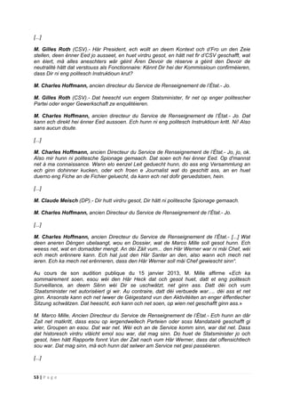 53 | P a g e
[...]
M. Gilles Roth (CSV).- Här President, ech wollt an deem Kontext och d’Fro un den Zeie
stellen, deen ënner Eed jo ausseet, en huet virdru gesot, en hätt net fir d’CSV geschafft, wat
en éiert, mä alles aneschters wär géint Ären Devoir de réserve a géint den Devoir de
neutralité hätt dat verstouss als Fonctionnaire: Kënnt Dir hei der Kommissioun confirméieren,
dass Dir ni eng politesch Instruktioun krut?
M. Charles Hoffmann, ancien directeur du Service de Renseignement de l’État.- Jo.
M. Gilles Roth (CSV).- Dat heescht vun engem Statsminister, fir net op enger politescher
Partei oder enger Gewerkschaft ze enquêtéieren.
M. Charles Hoffmann, ancien directeur du Service de Renseignement de l’État.- Jo. Dat
kann ech direkt hei ënner Eed aussoen. Ech hunn ni eng politesch Instruktioun kritt. Ni! Also
sans aucun doute.
[...]
M. Charles Hoffmann, ancien Directeur du Service de Renseignement de l’État.- Jo, jo, ok.
Also mir hunn ni politesche Spionage gemaach. Dat soen ech hei ënner Eed. Op d'mannst
net à ma connaissance. Wann elo eenzel Leit geduecht hunn, do ass eng Versammlung an
ech ginn dohinner kucken, oder ech froen e Journalist wat do geschitt ass, an en huet
duerno eng Fiche an de Fichier geluecht, da kann ech net dofir geruedstoen, hein.
[...]
M. Claude Meisch (DP).- Dir hutt virdru gesot, Dir hätt ni politesche Spionage gemaach.
M. Charles Hoffmann, ancien Directeur du Service de Renseignement de l’État.- Jo.
[...]
M. Charles Hoffmann, ancien Directeur du Service de Renseignement de l’État.- [...] Wat
deen aneren Déngen ubelaangt, wou en Dossier, wat de Marco Mille soll gesot hunn. Ech
weess net, wat en domadder mengt. An déi Zäit vum... den Här Werner war ni mäi Chef, wéi
ech mech erënnere kann. Ech hat just den Här Santer an den, also wann ech mech net
ieren. Ech ka mech net erënneren, dass den Här Werner soll mäi Chef gewiescht sinn“.
Au cours de son audition publique du 15 janvier 2013, M. Mille affirme «Ech ka
sommairement soen, esou wéi den Här Heck dat och gesot huet, datt et eng politesch
Surveillance, an deem Sënn wéi Dir se uschwätzt, net ginn ass. Datt déi och vum
Staatsminister net autoriséiert gi wir. Au contraire, datt déi verbuede war…. déi ass et net
ginn. Ansonste kann ech net iwwer de Géigestand vun den Aktivitéiten an enger ëffentlecher
Sitzung schwätzen. Dat heescht, ech kann och net soen, op wien net geschafft ginn ass.»
M. Marco Mille, Ancien Directeur du Service de Renseignement de l’État.- Ech hunn an dâr
Zait net matkritt, dass esou op iergendwellech Parteien oder soss Mandatairë geschafft gi
wier, Groupen an esou. Dat war net. Wéi ech an de Service komm sinn, war dat net. Dass
dat historesch virdru vläicht emol sou war, dat mag sinn. Do huet de Statsminister jo och
gesot, hien hätt Rapporte fonnt Vun der Zait nach vum Här Werner, dass dat offensichtlech
sou war. Dat mag sinn, mä ech hunn dat selwer am Service net gesi passéieren.
[...]
 