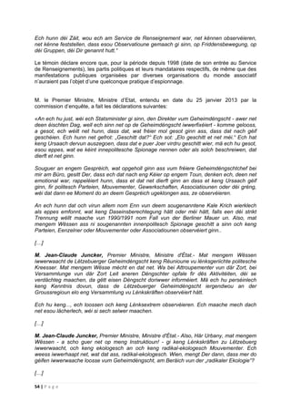 54 | P a g e
Ech hunn déi Zäit, wou ech am Service de Renseignement war, net kënnen observéieren,
net kënne feststellen, dass esou Observatioune gemaach gi sinn, op Friddensbewegung, op
déi Gruppen, déi Dir genannt hutt.“
Le témoin déclare encore que, pour la période depuis 1998 (date de son entrée au Service
de Renseignements), les partis politiques et leurs mandataires respectifs, de même que des
manifestations publiques organisées par diverses organisations du monde associatif
n’auraient pas l’objet d’une quelconque pratique d’espionnage.
M. le Premier Ministre, Ministre d’Etat, entendu en date du 25 janvier 2013 par la
commission d’enquête, a fait les déclarations suivantes:
«An ech hu just, wéi ech Statsminister gi sinn, den Direkter vum Geheimdéngscht - awer net
deen éischten Dag, well ech sinn net op de Geheimdéngscht iwwerfixéiert - komme gelooss,
a gesot, ech wéilt net hunn, dass dat, wat fréier mol gesot ginn ass, dass dat nach géif
geschéien. Ech hunn net gefrot: „Geschitt dat?“ Ech sot: „Elo geschitt et net méi.“ Ech hat
keng Ursaach dervun auszegoen, dass dat e puer Joer virdru geschitt wier, mä ech hu gesot,
esou eppes, wat ee kéint innepolitesche Spionage nennen oder als solch beschreiwen, dat
dierft et net ginn.
Souguer an engem Gespréich, wat opgeholl ginn ass vum fréiere Geheimdéngschtchef bei
mir am Büro, gesitt Der, dass ech dat nach eng Kéier op engem Toun, denken ech, deen net
emotional war, rappeléiert hunn, dass et dat net dierft ginn an dass et keng Ursaach géif
ginn, fir politesch Parteien, Mouvementer, Gewerkschaften, Associatiounen oder déi gréng,
wéi dat dann ee Moment do an deem Gespréich ugeklongen ass, ze observéieren.
An ech hunn dat och virun allem nom Enn vun deem sougenanntene Kale Krich wierklech
als eppes emfonnt, wat keng Daseinsberechtegung hätt oder méi hätt, falls een déi strikt
Trennung wëllt maache vun 1990/1991 nom Fall vun der Berliner Mauer un. Also, mat
mengem Wëssen ass ni sougenannten innenpolitesch Spionage geschitt a sinn och keng
Parteien, Eenzelner oder Mouvementer oder Associatiounen observéiert ginn..
[…]
M. Jean-Claude Juncker, Premier Ministre, Ministre d'État.- Mat mengem Wëssen
iwwerwaacht de Lëtzebuerger Geheimdéngscht keng Réunioune vu lénksgeriichte politesche
Kreesser. Mat mengem Wësse mécht en dat net. Wa bei Attroupementer vun där Zort, bei
Versammlunge vun där Zort Leit aneren Déngschter opfale fir dës Aktivitéiten, déi se
verdächteg maachen, da gëtt eisen Déngscht doriwwer informéiert. Mä ech hu perséinlech
keng Kenntnis dovun, dass de Lëtzebuerger Geheimdéngscht iergendwou an der
Groussregioun elo eng Versammlung vu Lénkskräften observéiert hätt.
Ech hu keng..., ech loossen och keng Lénksextrem observéieren. Ech maache mech dach
net esou lächerlech, wéi si sech selwer maachen.
[…]
M. Jean-Claude Juncker, Premier Ministre, Ministre d'État.- Also, Här Urbany, mat mengem
Wëssen - a scho guer net op meng Instruktioun! - gi keng Lénkskräften zu Lëtzebuerg
iwwerwaacht, och keng ekologesch an och keng radikal-ekologesch Mouvementer. Ech
weess iwwerhaapt net, wat dat ass, radikal-ekologesch. Wien, mengt Der dann, dass mer do
géifen iwwerwaache loosse vum Geheimdéngscht, am Beräich vun der „radikaler Ekologie“?
[…]
 