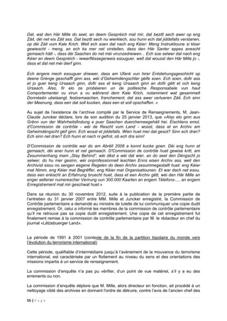 55 | P a g e
Dat, wat den Här Mille do seet, an deem Gespréich mat mir, dat bezitt sech awer op eng
Zäit, déi net eis Zäit ass. Dat bezitt sech nu wierklech, sou hunn ech dat jiddefalls verstanen,
op déi Zäit vum Kale Krich. Well ech soen dat nach eng Kéier: Meng Instruktioune si kloer
gewiescht - meng, an ech ka mer net virstellen, dass den Här Santer eppes anescht
gemaach hätt -, dass déi Saachen do net méi virunzedreiwen... Ech soe selwer dat nach eng
Kéier an deem Gespréich - iwwerflëssegerweis esouguer, well dat wousst den Här Mille jo -,
dass et dat net méi dierf ginn.
Ech iergere mech esouguer driwwer, dass am Ufank vun hirer Entstehungsgeschicht op
deene Grénge geschafft ginn ass, wéi d’Geheimdéngschter géife soen. Ech soen, dofir ass
et jo guer keng Ursaach ginn, dofir ass et keng Ursaach ginn an dofir gëtt et och keng
Ursaach. Also, fir elo ze probéieren un de politesche Responsabele vun haut
Comportementer vu virun a vu während dem Kale Krich, notamment wat gesammelt
Donnéeën ubelaangt, festzemaachen, franchement, dat ass awer verlueren Zäit. Ech sinn
der Meenung, dass een dat soll kucken, dass een et soll opschaffen. »
Au sujet de l’existence de l’archive compilé par le Service de Renseignements, M. Jean-
Claude Juncker déclare, lors de son audition du 25 janvier 2013, que «Also elo ginn aus
Grënn vun der Wahrheitsfindung e puer Saachen duercherneegehäit hei. Éischtens emol,
d'Commission de contrôle - wéi de Rescht vum Land - wosst, dass et en Archiv am
Geheimdéngscht géif ginn. Ech wosst et jiddefalls. Wien huet mer dat gesot? Sinn ech dran?
Ech sinn net dran? Ech hunn et nach ni gefrot, ob ech dra sinn!
D'Commission de contrôle war do am Abrëll 2008 a konnt kucke goen. Déi eng hunn et
gemaach, déi aner hunn et net gemaach. D'Commission de contrôle huet gewise kritt, am
Zesummenhang mam „Stay Behind”, wéi dëst a wéi dat wier, an do seet den Déngscht jo
selwer, do hu mer gesinn, wéi onprofessionnell leschten Enns eisen Archiv ass, well den
Archivist esou no sengen eegene Regelen do deen Archiv zesummegestallt huet: eng Kéier
mat Nimm, eng Kéier mat Begrëffer, eng Kéier mat Organisatiounen. Et war dach net esou,
dass een eréischt an Erfahrung bruecht huet, dass et een Archiv gëtt, wéi den Här Mille an
enger seltener numerescher Verirung vun 300.000 Kaarten an engem Tëlefons-..., an engem
Enregistrement mat mir geschwat huet.»
Dans sa réunion du 30 novembre 2012, suite à la publication de la première partie de
l’entretien du 31 janvier 2007 entre MM. Mille et Juncker enregistré, la Commission de
Contrôle parlementaire a demandé au ministre de tutelle de lui communiquer une copie dudit
enregistrement. Or, celui a informé les membres de la commission de contrôle parlementaire
qu’il ne retrouve pas sa copie dudit enregistrement. Une copie de cet enregistrement fut
finalement remise à la commission de contrôle parlementaire par M. le rédacteur en chef du
journal «Lëtzebuerger Land».
La période de 1991 à 2001 (contexte de la fin de la partition bipolaire du monde vers
l’évolution du terrorisme international)
Cette période, qualifiable d’intermédiaire jusqu’à l’avènement de la mouvance du terrorisme
international, est caractérisée par un flottement au niveau du sens et des orientations des
missions impartis à un service de renseignement.
La commission d’enquête n’a pas pu vérifier, d’un point de vue matériel, s’il y a eu des
errements ou non.
La commission d’enquête déplore que M. Mille, alors directeur en fonction, ait procédé à un
nettoyage ciblé des archives en donnant l'ordre de détruire, contre l’avis de l’ancien chef des
 