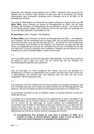 56 | P a g e
Opérations, des dossiers compromettants pour le SREL, notamment ceux concernant les
députés alors en fonction. Cette décision fut prise sans que la commission de contrôle
parlementaire, alors fraichement constituée suite à l'adoption de la loi de 2004, en fût
préalablement informée.
A ce sujet, M. Mille déclare, au moment de son audition publique du 15 janvier 2013 que «M.
Marco Mille, ancien Directeur du Service de Renseignement de l’État.- Dat war keng
Décisioun, Här President, just d'Deputéierten do erauszehuelen. Dat ass… Elo misst ee méi
an de Fonctionnement eragoen. Ech probéieren dat. An der aler Logik, mir schwätzen hei
net vun där neier Datebank, mir schwätze vun där…
M. Alex Bodry (LSAP), Président.- Aler Datebank.
M. Marco Mille, ancien Directeur du Service de Renseignement de l’État.-…aler Datebank,
déi al Karteien. Déi ass konstituéiert ginn an enger Logik, wou de Service gesammelt huet.
Deemools huet sech, an zu där Zäit huet sech déi Fro…, déi zentral Fro, déi am Dateschutz
sech jo haut stellt, ass d'Finalitéit vun der Kollekt a vum Traitement vun enger Donnée. Déi
seet jo, ob d'Legitimitéit ginn ass oder net: d'Finalitéit. Dat war esou net definéiert an der Zäit
vum Kale Krich. Do gouf et éischtens aner Finalitéiten. Zweetens war dat Element vun der
Finalitéit net an deem essentielle Wäert, an deem se haut steet.
[…]
Ech hunn einfach gesot, elo huel mol alleguerten d’Mandatsträger, kuck déi Nimm ob déi bei
eis gehale gi sinn a gehei dat eraus. Do war näischt wat mat der Finalitéit vum
Noriichtendéngscht iergendee Sënn gehat hätt.
[…]
Also ech géif gären ee Punkt corrigéieren Här Urbany. Ech hunn net geschwat vun
Zerstéierung vu Fichiere vun Deputéierten. Ech hu gesot, datt alles wat an den Archive war
vu Mandatsträger soll zerstéiert ginn. Déi Uweisung hunn ech ginn. Ech sinn dovun
ausgaangen, datt se ëmgesat ginn ass.
[…]
Ech probéieren net dat ze erklären ech kann dat net erklären aus mengem Standpunkt. Ech
hunn d’Finalitéit esou wéi se am Gesetz vun 2004 definéiert ass als Grondlag geholl fir eng
Decisioun. Dat ass d’Finalitéit vum Service de Renseignements deen ech ze féieren hat.»
La commission d’enquête n’a pas pu identifier combien de dossiers gênants ont été ainsi
retirés des archives.
La question de la responsabilité politique de ces agissements se pose à cet égard. Il est
incompréhensible que les Premier ministres en charge aux différents moments, ayant été
mis au courant de cet espionnage du monde politique (les enregistrements des
conversations avec M. Mille en témoignent) n'aient pas entrepris tout ce qui était dans leur
pouvoir pour faire lumière sur ces sombres moments de notre histoire. N’aurait-il pas
appartenu à M. Marco Mille, directeur à l’époque du SREL, de saisir au moins la commission
parlementaire de contrôle au moment même du nettoyage des archives?
b) L’enregistrement d’un échange de vues entre le directeur du SREL et le
ministre de tutelle, le Premier Ministre, Ministre d’Etat à l’insu du dernier à
l’aide d’une montre disposant d’un dispositif d’enregistrement
 