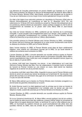 57 | P a g e
Les éléments de l’enquête parlementaire ont permis d’établir que l’entretien du 31 janvier
2007 entre le directeur de l’époque du Service de Renseignement de l’Etat M. Marco Mille et
le Premier Ministre, Ministre d’Etat, Jean-Claude Juncker a été enregistré par le premier à
l’insu de son interlocuteur et ce au moyen d’une montre spécialement conçue à cet effet.
Ce volet a fait l’objet d’une instruction judiciaire sur réquisitoire du Procureur d’Etat près du
tribunal d’Arrondissement de Luxembourg en date du 31 décembre 2012. Par une
ordonnance du 15 février 2013 de la chambre du conseil du Tribunal d’Arrondissement de et
à Luxembourg «déclare éteinte par prescription, l’action publique engagée du chef du fait de
l’enregistrement de l’entretien du 31 janvier 2007 entre Marco Mille et Jean-Claude
Juncker».
Aux dires de l’ancien Directeur du SREL auditionné par les membres de la commission
d’enquête, il aurait procédé audit enregistrement parce qu’il devrait y être question du CD
crypté qui contiendrait l’enregistrement d’un entretien entre le Premier Ministre, Ministre
d’Etat et le Grand-Duc et qui aurait porté sur l’affaire «Bommeleeër».
Une première entrevue du Premier Ministre avec l’ancien Directeur du SREL, accompagné
de l’ancien chef de la branche des Opérations et un autre ancien fonctionnaire avait tourné
au désaveu du directeur du SREL par le Premier Ministre.
Selon l’ancien directeur du SREL le Premier Ministre aurait réagi de façon extrêmement
négative, voire violente aux informations fournies par le SREL ce qui aurait ébranlé la
relations de confiance avec la direction du SREL.
L’ancien Directeur du SREL a ensuite demandé une nouvelle entrevue auprès du Premier
Ministre, Ministre d’Etat. Lors de son audition devant la commission d’enquête, Marco Mille a
avancé essentiellement deux motifs pour avoir enregistré cette deuxième réunion (ayant eu
lieu en date du 31 janvier 2007).
Le premier motif était celui d’apporter une preuve à ses collaborateurs qu’il avait bien
informé le Premier Ministre des faits. Pour les collaborateurs il importait d’avoir la certitude
de l’accord du Premier ministre sur une mission en cours, étant donné les réactions
négatives de ce dernier lors de la première réunion.
Le deuxième motif était, selon Marco Mille, d’apporter la preuve que le Premier Ministre avait
donné en amont son accord pour lancer les écoutes sur le technicien M. Ces écoutes n’ont
jamais été soumises à la commission des juges et la commission de contrôle parlementaire
n’a pas non plus été informée.
M. Marco Mille estimait que la réaction du Premier Ministre dans l’entretien enregistré lui a
donné toutes les garanties nécessaires sur ce point.
M. André Kemmer quant à lui était également parti du principe que la mise sur écoute du
technicien M. ainsi que l’enregistrement d’un entretien avec ce dernier par voie d’un
téléphone mobile, avaient été autorisés par le Premier Ministre et le Directeur du SREL.
L’ancien Directeur du SREL a ensuite demandé une nouvelle entrevue auprès du Premier
Ministre, Ministre d’Etat.
En ce qui concerne le technicien M., M. Marco Mille a encore expliqué, lors de son audition,
que la qualité de cette source était des meilleures, puisque l’officier traitant la connaissait de
longue date et la jugeait absolument fiable. Le technicien M. avait en effet collaboré avec le
SREL en fournissant du matériel d’écoute qui aurait eventuellement été utilisé dans des
querelles internes du SREL dans les années 80 qui visaient à destabiliser le directeur
 