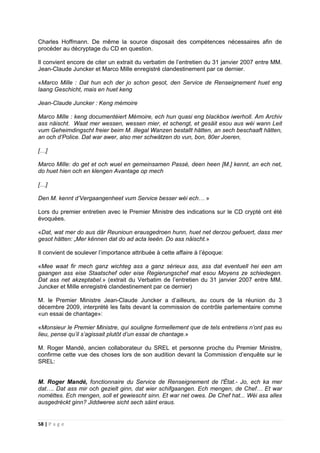 58 | P a g e
Charles Hoffmann. De même la source disposait des compétences nécessaires afin de
procéder au décryptage du CD en question.
Il convient encore de citer un extrait du verbatim de l’entretien du 31 janvier 2007 entre MM.
Jean-Claude Juncker et Marco Mille enregistré clandestinement par ce dernier.
«Marco Mille : Dat hun ech der jo schon gesot, den Service de Renseignement huet eng
laang Geschicht, mais en huet keng
Jean-Claude Juncker : Keng mémoire
Marco Mille : keng documentéiert Mémoire, ech hun quasi eng blackbox iwerholl. Am Archiv
ass näischt. Waat mer wessen, wessen mier, et schengt, et gesäit esou aus wéi wann Leit
vum Geheimdingscht freier beim M. illegal Wanzen bestallt hätten, an sech beschaaft hätten,
an och d’Police. Dat war awer, also mer schwätzen do vun, bon, 80er Joeren,
[…]
Marco Mille: do get et och wuel en gemeinsamen Passé, deen heen [M.] kennt, an ech net,
do huet hien och en klengen Avantage op mech
[…]
Den M. kennt d’Vergaangenheet vum Service besser wéi ech… »
Lors du premier entretien avec le Premier Ministre des indications sur le CD crypté ont été
évoquées.
«Dat, wat mer do aus där Reunioun erausgedroen hunn, huet net derzou gefouert, dass mer
gesot hätten: „Mer kënnen dat do ad acta leeën. Do ass näischt.»
Il convient de soulever l’importance attribuée à cette affaire à l’époque:
«Mee waat fir mech ganz wichteg ass a ganz sérieux ass, ass dat eventuell hei een am
gaangen ass eise Staatschef oder eise Regierungschef mat esou Moyens ze schiedegen.
Dat ass net akzeptabel.» (extrait du Verbatim de l’entretien du 31 janvier 2007 entre MM.
Juncker et Mille enregistré clandestinement par ce dernier)
M. le Premier Ministre Jean-Claude Juncker a d’ailleurs, au cours de la réunion du 3
décembre 2009, interprété les faits devant la commission de contrôle parlementaire comme
«un essai de chantage»:
«Monsieur le Premier Ministre, qui souligne formellement que de tels entretiens n’ont pas eu
lieu, pense qu’il s’agissait plutôt d’un essai de chantage.»
M. Roger Mandé, ancien collaborateur du SREL et personne proche du Premier Ministre,
confirme cette vue des choses lors de son audition devant la Commission d’enquête sur le
SREL:
M. Roger Mandé, fonctionnaire du Service de Renseignement de l'État.- Jo, ech ka mer
dat…. Dat ass mir och gezielt ginn, dat wier schifgaangen. Ech mengen, de Chef… Et war
nomëttes. Ech mengen, soll et gewiescht sinn. Et war net owes. De Chef hat... Wéi ass alles
ausgedréckt ginn? Jiddweree sicht sech säint eraus.
 