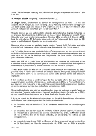 59 | P a g e
An de Chef hat menger Meenung no d’Gefill déi dräi géingen en erpresse mat där CD. Dem
Chef war...
M. François Bausch (déi gréng).- Mat där kryptéierter CD.
M. Roger Mandé, fonctionnaire du Service de Renseignement de l'État.- ...et méi wéi
suspekt. An ech mengen, do koum och seng… Seng Astellung zu hinnen dräi war aggressiv
aus deem Grond eraus, well en der do dräi sëtzen hat, wou e sech da geduecht huet: „Wéi
ginn ech mat deem elo eens? Wéi ginn ech déi lass? Wéi...“
Un autre élément qui peut facilement être interprété comme tentative de prise d’influence ou
de chantage dans le contexte du CD crypté est donné. Il s’agit de la réunion entre M. Frank
Schneider et un haut fonctionnaire auprès du Ministère d’Etat en date du 4 décembre 2012.
Lors de cette réunion M. Schneider laisse entrevoir qu’il disposerait d’une copie du CD
crypté et qu’il le laisserait décrypter par ses propres soins.
Dans une lettre envoyée au préalable à cette réunion, l’avocat de M. Schneider avait déjà
menacé d'avoir recours aux médias internationaux. Il convient de citer l’extrait suivant:
«M. Schneider demande à ce que le Ministère d’État prenne toutes les dispositions de droit
et de fait qui s’imposent et espère ne pas devoir recourir à la presse internationale pour se
faire droit au vu de la tournure très énigmatique de cette affaire inhabituelle et
particulièrement nationale.»
Dans une note du 4 juillet 2008, un fonctionnaire du Ministère de l’Economie et du
Commerce extérieur avait déjà mis en garde le Ministre de l’Economie contre les dangers qui
émanaient de la personne de M. Frank Schneider pour les décideurs politiques:
«Il faut tenir compte du fait que M. Schneider était Directeur des Opérations du SREL
pendant 8 ans et va très probablement, en tant que défense désespérée, essayer d’utiliser
des informations dont il a eu connaissance durant cette période contre des décideurs
impliqués.»
Il faut constater que toute la lumière n’a pas été faite sur cette affaire. Bien que de graves
soupçons fussent exprimés à l’encontre des collaborateurs du SREL, le Premier Ministre n’a
pas poursuivi cette recherche et les personnes concernées ont été succesivement écartées
du service sans que leur rôle dans cette affaire soit clairement établi.
Une enquête judiciaire à ce sujet est actuellement en cours, de sorte que ce volet n’a pas pu
être soumis à l’enquête parlementaire. Il s’ensuit que la Commission d’enquête sur le SREL
ne peut que difficilement s’exprimer sur le degré de véracité de cette affaire.
Il échet de revenir sur les étapes chronologiques du flux et de la qualité des informations
véhiculées au sujet de l’enregistrement clandestin de cet entretien:
• au courant du mois de décembre 2008, M. Juncker en a été informé par un ancien agent
du SREL,
• au courant du mois de mars 2009, M. Juncker a invité M. Charles Goerens, en sa qualité
de Président de la Commission de contrôle parlementaire du SREL, au Ministère d’Etat
et l’en a informé, tout en lui faisant entendre, en arrière-fond, des extraits de cet
enregistrement.
• au courant du mois de mai 2009, M. Goerens a informé oralement les autres membres
de la Commission de Contrôle parlementaire du SREL que M. Mille a procédé
 