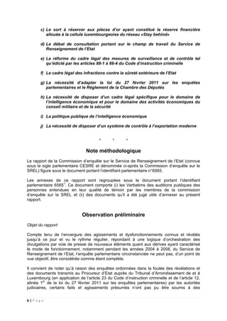 6 | P a g e
c) Le sort à réserver aux pièces d’or ayant constitué la réserve financière
allouée à la cellule luxembourgeoise du réseau «Stay behind»
d) Le débat de consultation portant sur le champ de travail du Service de
Renseignement de l’Etat
e) La réforme du cadre légal des mesures de surveillance et de contrôle tel
qu’édicté par les articles 88-1 à 88-4 du Code d’instruction criminelle
f) Le cadre légal des infractions contre la sûreté extérieure de l’Etat
g) La nécessité d’adapter la loi du 27 février 2011 sur les enquêtes
parlementaires et le Règlement de la Chambre des Députés
h) La nécessité de disposer d’un cadre légal spécifique pour le domaine de
l’intelligence économique et pour le domaine des activités économiques du
conseil militaire et de la sécurité
i) La politique publique de l’intelligence économique
j) La nécessité de disposer d’un système de contrôle à l’exportation moderne
* * *
Note méthodologique
Le rapport de la Commission d’enquête sur le Service de Renseignement de l’Etat (connue
sous le sigle parlementaire CESRE et dénommée ci-après la Commission d’enquête sur le
SREL) figure sous le document portant l’identifiant parlementaire n°6565.
Les annexes de ce rapport sont regroupées sous le document portant l’identifiant
parlementaire 65651
. Ce document comporte (i) les Verbatims des auditions publiques des
personnes entendues en leur qualité de témoin par les membres de la commission
d’enquête sur la SREL et (ii) des documents qu’il a été jugé utile d’annexer au présent
rapport.
Observation préliminaire
Objet du rapport
Compte tenu de l’envergure des agissements et dysfonctionnements connus et révélés
jusqu’à ce jour et vu le rythme régulier, répondant à une logique d’orchestration des
divulgations par voie de presse de nouveaux éléments quant aux dérives ayant caractérisé
le mode de fonctionnement, notamment pendant les années 2004 à 2008, du Service de
Renseignement de l’Etat, l’enquête parlementaire circonstanciée ne peut pas, d’un point de
vue objectif, être considérée comme étant complète.
Il convient de noter qu’à raison des enquêtes ordonnées dans la foulée des révélations et
des documents transmis au Procureur d’Etat auprès du Tribunal d’Arrondissement de et à
Luxembourg (en application de l’article 23 du Code d’instruction criminelle et de l’article 12,
alinéa 1er
de la loi du 27 février 2011 sur les enquêtes parlementaires) par les autorités
judiciaires, certains faits et agissements présumés n’ont pas pu être soumis à des
 