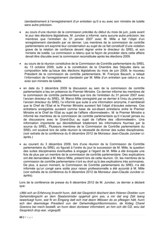 60 | P a g e
clandestinement à l’enregistrement d’un entretien qu’il a eu avec son ministre de tutelle
sans autre précision.
• au cours d’une réunion de la commission précitée du début du mois de juin, juste avant
le jour des élections législatives, M. Juncker a informé, sans aucune autre précision, les
membres que l’entretien du 31 janvier 2007 avec M. Mille a fait l’objet d’un
enregistrement clandestin par ce dernier. Les membres de la commission de contrôle
parlementaire ont exprimé leur consternation au sujet de ce fait constitutif d’une violation
grave de la relation de confiance devant régner entre le directeur du SREL et son
ministre de tutelle. La commission a retenu que la façon de procéder dans cette affaire
devait être discutée avec la commission reconstituée après les élections 2009.
• au cours de la réunion constitutive de la Commission de Contrôle parlementaire du SREL
du 13 octobre 2009, suite a la constitution de la Chambre des Députés dans sa
composition telle qu’issue des élections législatives du mois de juin 2009, le nouveau
Président de la commission de contrôle parlementaire, M. François Bausch, a relayé
l’information de l’enregistrement clandestin par M. Mille d’un entretien que celui-ci a eu
avec son ministre de tutelle.
• en date du 3 décembre 2009 la discussion au sein de la commission de contrôle
parlementaire a lieu en présence du Premier Ministre. Ce dernier informe les membres de
la commission de contrôle parlementaire que lors de l’entretien du 31 janvier 2007 avec
l’ancien directeur du SREL, M. Marco Mille (enregistré par ce dernier à l’insu du premier),
l’ancien directeur du SREL l’a informé que suite à une information anonyme, il semblerait
que le Chef de l’Etat et le Premier Ministre auraient fait l’objet d’écoutes externes. Ces
entretiens enregistrés auraient comme base de soi-disant entretiens entre le Premier
Ministre et le Chef de l’Etat au sujet de l’affaire «Bommeleeër». M. le Premier Ministre a
informé les membres de la commission de contrôle parlementaire qu’il n’aurait jamais eu
de discussions avec le Grand-Duc au sujet de l’affaire des «Bommeleeër». Une
information importante qui décrédibilisait totalement les informations fournies par la
source du SREL. Plusieurs membres de la Commission de Contrôle parlementaire du
SREL ont soulevé lors de cette réunion la nécessité de donner des suites disciplinaires.
(voir extraits de la conférence du 6 décembre 2012 de Monsieur Jean-Claude Juncker ci-
après.)
• au courant du 3 décembre 2009, lors d’une réunion de la Commission de Contrôle
parlementaire du SREL où figurait à l’ordre du jour la succession de M. Mille, la question
des suites disciplinaires éventuelles à engager à l’égard de M. Mille a été évoquée une
fois de plus par un membre de la commission de contrôle parlementaire. Des explications
ont été demandées à M. Marco Mille, présent lors de cette réunion. Or, les membres de la
commission de contrôle parlementaire n’ont eu droit qu’à des explications très sommaires.
De plus, à aucun moment, la Commission de Contrôle parlementaire du SREL n’a été
informée qu’un congé sans solde pour raison professionnelle a été accordé à M. Mille
(voir extraits de la conférence du 6 décembre 2012 de Monsieur Jean-Claude Juncker ci-
après).
Lors de la conférence de presse du 6 décembre 2012 de M. Juncker, ce dernier a déclaré
que:
«Wéi ech an Erfahrung bruecht hunn, datt dat Gespréich tëschent dem fréieren Direkter vum
Geheimdéngscht an dem Staatsminister opgeholl ginn ass, a mir dat eng Zäit laang
iwwerluegt hunn, wat fir en Ëmgang datt ech mat deem Wëssen do ze pfleegen hätt, hunn
ech den deemolege President vun der Geheimdégschtkommission, de Kolleg Charel
Goerens bei mech bestallt, an hunn deen doriwwer informéiert, an him och déi CD, wou dat
Gespréich drop war, virgespillt.
 