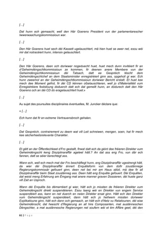 61 | P a g e
[…]
Dat hunn ech gemaacht, well den Här Goerens President vun der parlamentarescher
Iwwerwaachungskommissioun war.
[…]
Den Här Goerens huet sech déi Kassett ugelauschtert, mä hien huet se awer net, esou wéi
mir dat notracéiert hunn, intensiv gelauschtert.
[…]
Den Här Goerens, deen och doriwwer nogeduecht huet, huet mech dunn invitéiert fir an
d’Geheimdéngschtkommissioun ze kommen, fir deenen anere Membere vun der
Geheimdéngschtkommissioun déi Tatsach, datt ee Gespréich tëscht dem
Geheimdéngschtchef an dem Staatsminister enregistréiert ginn ass, opgeholl gi war. Ech
hunn zweemol an der Geheimdéngschtkommissioun doriwwer Bericht erstatt. Et huet kee
mech dee Moment gefrot, fir déi CD kënnen ofzelauschteren, well jo d’Materialitéit vum
Enregistréiere feststoung doduerch datt ech dat gemellt hunn, an dodurech datt den Här
Goerens och an déi CD do eragelauschtert huet.»
[…]
Au sujet des poursuites disciplinaires éventuelles, M. Juncker déclare que:
« […]
Ech hunn dat fir en extreme Vertrauensbroch gehalen.
[…]
Dat Gespréich, contrairement zu deem wat vill Leit schreiwen, mengen, soen, hat fir mech
kee sécherheetsrelevante Charakter.
[…]
Et gëtt an der Öffentlechkeet d’Fro gestallt, firwat datt ech da géint dee fréieren Direkter vum
Geheimdéngscht keng Disziplinaraffär ageleet hätt.? An dat ass eng Fro, vun där ech
fannen, datt se séier berechtegt ass.
Wann ech, well ech mech mat dar Fro beschäftegt hunn, eng Disziplinaraffär ugestrengt hätt,
da wier déi Disziplinaraffär ënnert Enquêteform vun dem dofir zoustännege
Regierungskommissär gefouert ginn, deen net bei mir am Haus sëtzt, mä dee fir all
Disziplinaraffär beim Staat zoustänneg ass. Deen hätt eng Enquête gefouert. Déi Enquêten,
dat weist meng Erfahrung am Ëmgang mat anere manner graven Dossieren, déi huele ganz
vill Zait an Usproch.
Wann déi Enquête bis démarréiert gi wier, hätt ech jo missten de fréieren Direkter vum
Geheimdéngscht direkt suspendéieren. Esou laang wéi en Direkter vun engem Service
suspendéiert ass, kann en net duerch en neien Direkter ersat ginn. Hätt ech den Direkter
vum Geheimdéngscht suspendéiert, dann hätt ech jo heiheem missten doriwwer
Explikatioune ginn, hätt ech dann och gemaach, an hätt ech d’Netz vu Relatiounen, déi eise
Geheimdénscht, dat heescht d‘Regierung an all hire Composanten, mat auslänneschen
Déngschter, a mat auslännesche Regierungen net soufern wéi et ëm Affäre geet, déi den
 