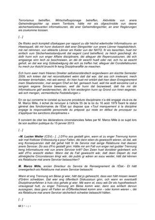 62 | P a g e
Terrorismus betreffen, Wirtschaftsspionage betreffen, Aktivitéite vun anere
Geheimdéngschter op eisem Territoire, hätte mir eis ofgeschnidde vun deene
sécherheetsrelevanten informatiounen, déi aner Geheimdéngschter, an aner Regierungen
eis zoukomme loossen.
[…]
De Risiko sech komplett ofzekappen par rapport zu där héchst wäertvoIler Informatiouns- an
Hiweisquell, déi mir hunn doduerch datt aner Déngschter vun anere Länner haaptsächlech,
mä net nëmmen, vun alliéierte Länner am Kader vun der NATO, fir eis leeschten, huet mir
einfach vum Sécherheetsstandpunkt dat eegent Land betreffend, ze héich geschéngt. An
dofir hunn ech vun enger Affaire disciplinaire, déi alleguer déi Repercussiounen, déi ech
amgaange sinn Iech ze beschreiwen, an déi dir eescht huelt oder net, ech hu se eescht
geholl, an dat war eng Güteabwägung déi ech ze treffen hat; alleguer déi Constellatiounen
hu mech zur Asiicht bruecht fir keng Disziplinaraffär ze maachen.
Ech hunn awer mam fréieren Direkter selbstverständlech iergendwann am éischte Semester
2009, ech kréien dat net reconstituéiert wéini datt dat war, dat ass och irrelevant, mech
doriwwer ënnerhalen, méi wéi eemol. An hien huet mir erklärt datt hien deen Enregistrement
mam Staatsminister, mat sengem Chef en fait, gemaach huet, well hie wollt eenzelne Leit a
sengem eegene Service beweisen, well déi hunn dat bezweiwelt, datt hie mir déi
lnformatioune géif weiderreechen, déi si him weiderginn hunn op Grond vun hiren eegenen,
wéi ech mengen, vermeintleche Feststellungen.»
En ce qui concerne le constat qu’aucune procédure disciplinaire n’a été engagé vis-à-vis de
M. Marco Mille, il échet de renvoyer à l’article 55 de la loi du 16 août 1979 fixant le statut
général des fonctionnaires de l’Etat qui dispose que «Tout manquement à la discipline
engage la responsabilité personnelle du préposé qui reste en défaut de provoquer ou
d’appliquer les sanctions disciplinaires.»
Il convient de citer les déclarations circonstanciées faites par M. Marco Mille à ce sujet lors
de son audition publique du 15 janvier 2013:
[…]
«M. Lucien Weiler (CSV).- […] D'Fro ass gestallt ginn, wann et zu enger Trennung komm
wär mat fristloser Entloossung a pour Faiten, déi dann eben do gewiescht wieren, ob dat, wéi
eng Konsequenzen datt dat gehat hätt fir de Service mat senge Relatioune mat deenen
anere Servicer. Do ass d'Fro gestallt ginn: Hätte mir am Fall vun enger net gudder Trennung
keng Informatioune méi vun anere Servicer kritt? Den Zeien huet dorobber geäntwert; ech
wëll d'Fro anescht stellen: Wann dat de Fall gewiescht wär, datt deen Départ do mat
allméigleche Circonstancen ëmgi wär, déi public gi wären an esou weider, hätt dat kënnen
eis Relatioune mat anere Servicer belaaschten?
M. Marco Mille, ancien Directeur du Service de Renseignement de l’État.- Et hätt
onweigerlech eis Relatioune mat anere Servicer belaascht.
Wann et eng Trennung am Béise gi wier, hätt dat jo geheescht, dass een hätt missen iwwert
d'Grënn schwätzen. Dat wier eng öffentlech Diskussioun ginn, och wann en eventuellt
Disziplinarverfahren à huis clos gehale gi wier. Mä wann et, esou wéi Dir elo hypotheetesch
virausgesat hutt, zu enger Trennung am Béise komm wier, dann ass einfach dervun
auszegoen, dass ganz vill Faiten an d'Öffentlechkeet komm sinn - oder komm wieren -, déi
eis Relatioune mat anere Servicer sécherlech schwéier belaascht hätten.
[…]
 