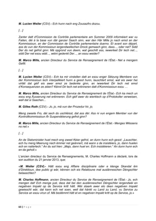63 | P a g e
M. Lucien Weiler (CSV).- Ech hunn nach eng Zousazfro dozou.
[…]
Zanter datt d'Commission de Contrôle parlementaire am Summer 2009 informéiert war vu
Faiten, déi à la base vun där ganzer Saach sinn, war den Här Mille jo nach emol an der
Kommissioun, an der Commission de Contrôle parlementaire duerno. Et avant son départ,
ass do vun der Kommissioun iergendwellechen Drock gemaach ginn, dass..., oder net? Sidd
Der do net gefrot ginn: Mä opgrond vun deem, wat geschitt ass, iwwerleet Dir Iech net...,
sidd Der net esou wäit..., wéini gedenkt Der..., an esou weider?
M. Marco Mille, ancien Directeur du Service de Renseignement de l’État.- Net a mengem
Gefill.
[…]
M. Lucien Weiler (CSV).- Ech ka mir virstellen datt an esou enger Sëtzung Membere vun
der Kommissioun lech interpelléiert hunn a gesot hunn, lauschtert emol, wat eis awer hei
virläit dat géif eis awer emol ze bedenke ginn, an iwwerleet Dir lech net emol
d’Konsequenzen ze zéien? Kënnt Dir lech net erënneren datt d’Kommissioun esou …
M. Marco Mille, ancien Directeur du Service de Renseignement de l’État.- Ech ka mech un
esou eng Äusserung net erënneren. Ech géif awer do wierklech op d’Protokoller verweisen,
well dat si Saachen...
M. Gilles Roth (CSV).- Jo, jo, mä vun der Prozedur hir, jo.
Meng zweete Fro, déi sech do uschléisst, dat ass déi: Ass ni vun engem Member vun der
Kontrollkommissioun Är Suspendéierung gefrot ginn?
M. Marco Mille, ancien Directeur du Service de Renseignement de l’État.- Menges Wëssens
no net.»
[…]
An de Statsminister huet mech eng zweet Kéier gefrot, an dunn hunn ech gesot: „Lauschter,
ech hu meng Meenung nach ëmmer net geännert, mä wann s de insistéiers, jo, dann huelen
ech en natierlech.“ An du sot hien: „Majo, dann huel en. Ech insistéieren.“ An dunn hunn ech
en da geholl.»
L’ancien directeur du Service de Renseignements, M. Charles Hoffmann a déclaré, lors de
son audition du 21 janvier 2013, que:
«M. Weiler (CSV).- Hätt esou eng Affaire disciplinaire oder e klenge Skandal ëm
d’Direktioun, dee public gi wär, kënnen och eis Relatioune mat auslänneschen Déngschter
belaaschten?
M. Charles Hoffmann, ancien Directeur du Service de Renseignement de l’État.- Jo, ech
mengen dat! Ech menge just, dass dat bei den auslänneschen Déngschter iergendwéi en
negativen lmpakt op de Service kritt hätt. Wéi staark awer elo deen negativen Impakt
gewiescht wär, dat kann ech net soen, well dat hänkt vu Land zu Land, vu Service zu
Service an esou virun of. Mä bestëmmt hätt et en negativen lmpakt kritt op de Service, jo.»
 