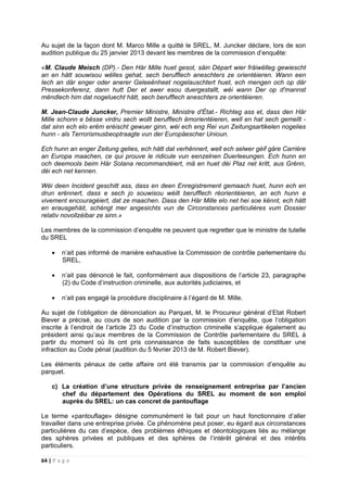 64 | P a g e
Au sujet de la façon dont M. Marco Mille a quitté le SREL, M. Juncker déclare, lors de son
audition publique du 25 janvier 2013 devant les membres de la commission d’enquête:
«M. Claude Meisch (DP).- Den Här Mille huet gesot, säin Départ wier fräiwëlleg gewiescht
an en hätt souwisou wëlles gehat, sech berufflech aneschters ze orientéieren. Wann een
Iech an där enger oder anerer Geleeënheet nogelauschtert huet, ech mengen och op där
Pressekonferenz, dann hutt Der et awer esou duergestallt, wéi wann Der op d'mannst
mëndlech him dat nogeluecht hätt, sech berufflech aneschters ze orientéieren.
M. Jean-Claude Juncker, Premier Ministre, Ministre d'État.- Richteg ass et, dass den Här
Mille schonn e bësse virdru sech wollt berufflech ëmorientéieren, well en hat sech gemellt -
dat sinn ech elo erëm eréischt gewuer ginn, wéi ech eng Rei vun Zeitungsartikelen nogelies
hunn - als Terrorismusbeoptraagte vun der Europäescher Unioun.
Ech hunn an enger Zeitung gelies, ech hätt dat verhënnert, well ech selwer géif gäre Carrière
an Europa maachen, ce qui prouve le ridicule vun eenzelnen Duerleeungen. Ech hunn en
och deemools beim Här Solana recommandéiert, mä en huet déi Plaz net kritt, aus Grënn,
déi ech net kennen.
Wéi deen Incident geschitt ass, dass en deen Enregistrement gemaach huet, hunn ech en
drun erënnert, dass e sech jo souwisou wéilt berufflech réorientéieren, an ech hunn e
vivement encouragéiert, dat ze maachen. Dass den Här Mille elo net hei soe kënnt, ech hätt
en erausgehäit, schéngt mer angesichts vun de Circonstances particulières vum Dossier
relativ novollzéibar ze sinn.»
Les membres de la commission d’enquête ne peuvent que regretter que le ministre de tutelle
du SREL
• n’ait pas informé de manière exhaustive la Commission de contrôle parlementaire du
SREL,
• n’ait pas dénoncé le fait, conformément aux dispositions de l’article 23, paragraphe
(2) du Code d’instruction criminelle, aux autorités judiciaires, et
• n’ait pas engagé la procédure disciplinaire à l’égard de M. Mille.
Au sujet de l’obligation de dénonciation au Parquet, M. le Procureur général d’Etat Robert
Biever a précisé, au cours de son audition par la commission d’enquête, que l’obligation
inscrite à l’endroit de l’article 23 du Code d’instruction criminelle s’applique également au
président ainsi qu’aux membres de la Commission de Contrôle parlementaire du SREL à
partir du moment où ils ont pris connaissance de faits susceptibles de constituer une
infraction au Code pénal (audition du 5 février 2013 de M. Robert Biever).
Les éléments pénaux de cette affaire ont été transmis par la commission d’enquête au
parquet.
c) La création d’une structure privée de renseignement entreprise par l’ancien
chef du département des Opérations du SREL au moment de son emploi
auprès du SREL: un cas concret de pantouflage
Le terme «pantouflage» désigne communément le fait pour un haut fonctionnaire d’aller
travailler dans une entreprise privée. Ce phénomène peut poser, eu égard aux circonstances
particulières du cas d’espèce, des problèmes éthiques et déontologiques liés au mélange
des sphères privées et publiques et des sphères de l’intérêt général et des intérêts
particuliers.
 
