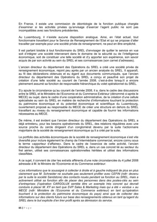 65 | P a g e
En France, il existe une commission de déontologie de la fonction publique chargée
d’examiner si les activités privées qu’envisage d’exercer l’agent public ne sont pas
incompatibles avec ses fonctions précédentes.
Au Luxembourg, il n’existe aucune disposition analogue. Ainsi, en l’état actuel, tout
fonctionnaire travaillant pour le Service de Renseignement de l’Etat et qui se propose d’aller
travailler par exemple pour une société privée de renseignement, ne peut en être empêché.
Il est partant loisible à tout fonctionnaire du SREL d’envisager de quitter le service en vue
soit d’intégrer une société intervenant dans le domaine de la sécurité ou de l’intelligence
économique, soit de constituer une telle société et d’y apporter son expérience, son savoir
acquis de par son activité au sein du SREL et ses connaissances (son carnet d’adresses).
L’ancien directeur du département des Opérations du SREL a créé une société privée de
renseignement économique, rejoint peu après par un ancien analyste du SREL. Il apparaît,
au fil des déclarations obtenues et eu égard aux documents communiqués, que l’ancien
directeur du département des Opérations du SREL a conçu et peaufiné son projet de
création d’une telle société au courant de l’année 2008, c’est-à-dire lorsqu’il a encore
pleinement assumé sa fonction de responsable hiérarchique du volet opérationnel du SREL.
S’y ajoute la circonstance qu’au courant de l’année 2008, il a, dans le cadre des discussions
entre le SREL et le Ministère de l’Economie et du Commerce Extérieur (dénommé ci-après le
MECE) au sujet, dans le cadre d’une coopération administrative, de la création d’une cellule
spécialisée au sein du SREL en matière de recherche d’informations touchant la protection
du patrimoine économique et du potentiel économique et scientifique du Luxembourg,
ouvertement proposé au responsable du MECE de créer une structure en dehors du SREL
travaillant au niveau du renseignement économique et capable de fournir les informations
nécessaires au MECE.
De même, il est évident que l’ancien directeur du département des Opérations du SREL a
déjà entretenu, pour les besoins opérationnels du SREL, des relations régulières avec une
source proche du cercle dirigeant d’un conglomérat devenu par la suite l’actionnaire
majoritaire de la société de renseignement économique qu’il a créé par la suite.
Le portfolio des activités économiques de la société de renseignement économique s’est vite
diversifié pour inclure également le champ de l’intermédiaire commercial, encore connu sous
le terme «apporteur d’affaires». Dans le cadre de l’exercice de cette activité, l’ancien
directeur du département des Opérations du SREL a, dans un cas concret lié au secteur du
fret aérien, utilisé ses connaissances opérationnelles héritées et utilisé des informations
classifiées.
A ce sujet, il convient de citer les extraits afférents d’une note circonstanciée du 4 juillet 2008
adressée à M. le Ministre de l’Econiomie et du Commerce extérieur:
«Les informations que le soussigné à collecter à droite et à gauche indiquent de plus en plus
clairement que M. Schneider ne souhaite pas seulement profiter avec CEFIN (ndlr: devenu
par la suite la société Sandstone) des contacts noués pendant sa fonction au SREL, mais a
activement utilisé sa fonction afin de placer des personnes dans des postes-clés au sein
d’entreprises (l’opération CARGOLUX semble être un exemple très concret qui devrait
conduire à placer M. XY en tant que SVP Sales & Marketing mais qui a été « vendue » au
MECE (ndlr: Ministère de l’Economie et du Commerce extérieur) en tant qu’opération
touchant à la protection du patrimoine économique du pays) ainsi que de collecter des
informations sur des clients futurs sur base des renseignements obtenus en tant qu’agent du
SREL dans le but explicite d’en tirer profit après sa démission du service.
 