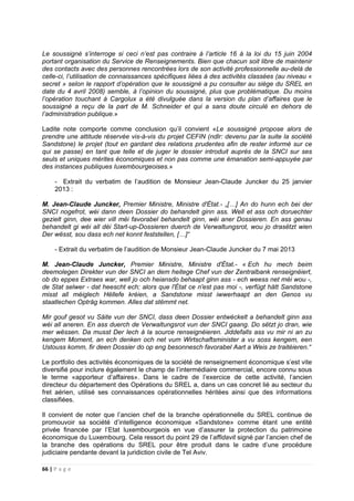 66 | P a g e
Le soussigné s’interroge si ceci n’est pas contraire à l’article 16 à la loi du 15 juin 2004
portant organisation du Service de Renseignements. Bien que chacun soit libre de maintenir
des contacts avec des personnes rencontrées lors de son activité professionnelle au-delà de
celle-ci, l’utilisation de connaissances spécifiques liées à des activités classées (au niveau «
secret » selon le rapport d’opération que le soussigné a pu consulter au siège du SREL en
date du 4 avril 2008) semble, à l’opinion du soussigné, plus que problématique. Du moins
l’opération touchant à Cargolux a été divulguée dans la version du plan d’affaires que le
soussigné a reçu de la part de M. Schneider et qui a sans doute circulé en dehors de
l’administration publique.»
Ladite note comporte comme conclusion qu’il convient «Le soussigné propose alors de
prendre une attitude réservée vis-à-vis du projet CEFIN (ndlr: devenu par la suite la société
Sandstone) le projet (tout en gardant des relations prudentes afin de rester informé sur ce
qui se passe) en tant que telle et de juger le dossier introduit auprès de la SNCI sur ses
seuls et uniques mérites économiques et non pas comme une émanation semi-appuyée par
des instances publiques Iuxembourgeoises.»
- Extrait du verbatim de l’audition de Monsieur Jean-Claude Juncker du 25 janvier
2013 :
M. Jean-Claude Juncker, Premier Ministre, Ministre d'État.- „[…] An do hunn ech bei der
SNCI nogefrot, wéi dann deen Dossier do behandelt ginn ass. Well et ass och doruechter
gezielt ginn, dee wier vill méi favorabel behandelt ginn, wéi aner Dossieren. En ass genau
behandelt gi wéi all déi Start-up-Dossieren duerch de Verwaltungsrot, wou jo drasëtzt wien
Der wësst, sou dass ech net konnt feststellen, […]“
- Extrait du verbatim de l’audition de Monsieur Jean-Claude Juncker du 7 mai 2013
M. Jean-Claude Juncker, Premier Ministre, Ministre d'État.- « Ech hu mech beim
deemolegen Direkter vun der SNCI an dem heitege Chef vun der Zentralbank renseignéiert,
ob do eppes Extraes war, well jo och heiansdo behaapt ginn ass - ech weess net méi wou -,
de Stat selwer - dat heescht ech; alors que l'État ce n'est pas moi -, verfügt hätt Sandstone
misst all méiglech Hëllefe kréien, a Sandstone misst iwwerhaapt an den Genos vu
staatlechen Opträg kommen. Alles dat stëmmt net.
Mir gouf gesot vu Säite vun der SNCI, dass deen Dossier entwéckelt a behandelt ginn ass
wéi all aneren. En ass duerch de Verwaltungsrot vun der SNCI gaang. Do sëtzt jo dran, wie
mer wëssen. Da musst Der Iech à la source renseignéieren. Jiddefalls ass vu mir ni an zu
kengem Moment, an ech denken och net vum Wirtschaftsminister a vu soss kengem, een
Ustouss komm, fir deen Dossier do op eng besonnesch favorabel Aart a Weis ze traitéieren.“
Le portfolio des activités économiques de la société de renseignement économique s’est vite
diversifié pour inclure également le champ de l’intermédiaire commercial, encore connu sous
le terme «apporteur d’affaires». Dans le cadre de l’exercice de cette activité, l’ancien
directeur du département des Opérations du SREL a, dans un cas concret lié au secteur du
fret aérien, utilisé ses connaissances opérationnelles héritées ainsi que des informations
classifiées.
Il convient de noter que l’ancien chef de la branche opérationnelle du SREL continue de
promouvoir sa société d’intelligence économique «Sandstone» comme étant une entité
privée financée par l’Etat luxembourgeois en vue d’assurer la protection du patrimoine
économique du Luxembourg. Cela ressort du point 29 de l’affidavit signé par l’ancien chef de
la branche des opérations du SREL pour être produit dans le cadre d’une procédure
judiciaire pendante devant la juridiction civile de Tel Aviv.
 