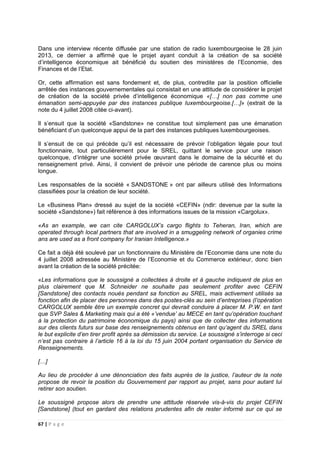 67 | P a g e
Dans une interview récente diffusée par une station de radio luxembourgeoise le 28 juin
2013, ce dernier a affirmé que le projet ayant conduit à la création de sa société
d’intelligence économique ait bénéficié du soutien des ministères de l’Economie, des
Finances et de l’Etat.
Or, cette affirmation est sans fondement et, de plus, contredite par la position officielle
arrêtée des instances gouvernementales qui consistait en une attitude de considérer le projet
de création de la société privée d’intelligence économique «[…] non pas comme une
émanation semi-appuyée par des instances publique Iuxembourgeoise.[…]» (extrait de la
note du 4 juillet 2008 citée ci-avant).
Il s’ensuit que la société «Sandstone» ne constitue tout simplement pas une émanation
bénéficiant d’un quelconque appui de la part des instances publiques luxembourgeoises.
Il s’ensuit de ce qui précède qu’il est nécessaire de prévoir l’obligation légale pour tout
fonctionnaire, tout particulièrement pour le SREL, quittant le service pour une raison
quelconque, d’intégrer une société privée œuvrant dans le domaine de la sécurité et du
renseignement privé. Ainsi, il convient de prévoir une période de carence plus ou moins
longue.
Les responsables de la société « SANDSTONE » ont par ailleurs utilisé des Informations
classifiées pour la création de leur société.
Le «Business Plan» dressé au sujet de la société «CEFIN» (ndlr: devenue par la suite la
société «Sandstone») fait référence à des informations issues de la mission «Cargolux».
«As an example, we can cite CARGOLUX’s cargo flights to Teheran, Iran, which are
operated through local partners that are involved in a smuggeling network of organies crime
ans are used as a front company for Iranian Intelligence.»
Ce fait a déjà été soulevé par un fonctionnaire du Ministère de l’Economie dans une note du
4 juillet 2008 adressée au Ministère de l’Economie et du Commerce extérieur, donc bien
avant la création de la société précitée:
«Les informations que le soussigné a collectées à droite et à gauche indiquent de plus en
plus clairement que M. Schneider ne souhaite pas seulement profiter avec CEFIN
[Sandstone] des contacts noués pendant sa fonction au SREL, mais activement utilisés sa
fonction afin de placer des personnes dans des postes-clés au sein d’entreprises (l’opération
CARGOLUX semble être un exemple concret qui devrait conduire à placer M. P.W. en tant
que SVP Sales & Marketing mais qui a été «’vendue’ au MECE en tant qu’opération touchant
à la protection du patrimoine économique du pays) ainsi que de collecter des informations
sur des clients futurs sur base des renseignements obtenus en tant qu’agent du SREL dans
le but explicite d’en tirer profit après sa démission du service. Le soussigné s’interroge si ceci
n’est pas contraire à l’article 16 à la loi du 15 juin 2004 portant organisation du Service de
Renseignements.
[…]
Au lieu de procéder à une dénonciation des faits auprès de la justice, l’auteur de la note
propose de revoir la position du Gouvernement par rapport au projet, sans pour autant lui
retirer son soutien.
Le soussigné propose alors de prendre une attitude réservée vis-à-vis du projet CEFIN
[Sandstone] (tout en gardant des relations prudentes afin de rester informé sur ce qui se
 