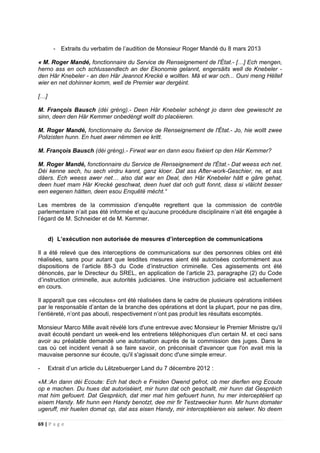 69 | P a g e
- Extraits du verbatim de l’audition de Monsieur Roger Mandé du 8 mars 2013
« M. Roger Mandé, fonctionnaire du Service de Renseignement de l'État.- […] Ech mengen,
herno ass en och schlussendlech an der Ekonomie gelannt, engersäits well de Knebeler -
den Här Knebeler - an den Här Jeannot Krecké e wollten. Mä et war och... Ouni meng Hëllef
wier en net dohinner komm, well de Premier war dergéint.
[…]
M. François Bausch (déi gréng).- Deen Här Knebeler schéngt jo dann dee gewiescht ze
sinn, deen den Här Kemmer onbedéngt wollt do placéieren.
M. Roger Mandé, fonctionnaire du Service de Renseignement de l'État.- Jo, hie wollt zwee
Polizisten hunn. En huet awer nëmmen ee kritt.
M. François Bausch (déi gréng).- Firwat war en dann esou fixéiert op den Här Kemmer?
M. Roger Mandé, fonctionnaire du Service de Renseignement de l'État.- Dat weess ech net.
Déi kenne sech, hu sech virdru kannt, ganz kloer. Dat ass After-work-Geschier, ne, et ass
däers. Ech weess awer net… also dat war en Deal, den Här Knebeler hätt e gäre gehat,
deen huet mam Här Krecké geschwat, deen huet dat och gutt fonnt, dass si vläicht besser
een eegenen hätten, deen esou Enquêtë mécht.“
Les membres de la commission d’enquête regrettent que la commission de contrôle
parlementaire n’ait pas été informée et qu’aucune procédure disciplinaire n’ait été engagée à
l’égard de M. Schneider et de M. Kemmer.
d) L’exécution non autorisée de mesures d’interception de communications
Il a été relevé que des interceptions de communications sur des personnes cibles ont été
réalisées, sans pour autant que lesdites mesures aient été autorisées conformément aux
dispositions de l’article 88-3 du Code d’instruction criminelle. Ces agissements ont été
dénoncés, par le Directeur du SREL, en application de l’article 23, paragraphe (2) du Code
d’instruction criminelle, aux autorités judiciaires. Une instruction judiciaire est actuellement
en cours.
Il apparaît que ces «écoutes» ont été réalisées dans le cadre de plusieurs opérations initiées
par le responsable d’antan de la branche des opérations et dont la plupart, pour ne pas dire,
l’entièreté, n’ont pas abouti, respectivement n’ont pas produit les résultats escomptés.
Monsieur Marco Mille avait révélé lors d'une entrevue avec Monsieur le Premier Ministre qu'il
avait écouté pendant un week-end les entretiens téléphoniques d'un certain M. et ceci sans
avoir au préalable demandé une autorisation auprès de la commission des juges. Dans le
cas où cet incident venait à se faire savoir, on préconisait d'avancer que l'on avait mis la
mauvaise personne sur écoute, qu'il s'agissait donc d'une simple erreur.
- Extrait d’un article du Lëtzebuerger Land du 7 décembre 2012 :
«M.:An dann déi Ecoute: Ech hat dech e Freiden Owend gefrot, ob mer dierfen eng Ecoute
op e machen. Du hues dat autoriséiert, mir hunn dat och geschallt, mir hunn dat Gespréich
mat him gefouert. Dat Gespréich, dat mer mat him gefouert hunn, hu mer interceptéiert op
eisem Handy. Mir hunn een Handy benotzt, dee mir fir Testzwecker hunn. Mir hunn domater
ugeruff, mir huelen domat op, dat ass eisen Handy, mir interceptéieren eis selwer. No deem
 