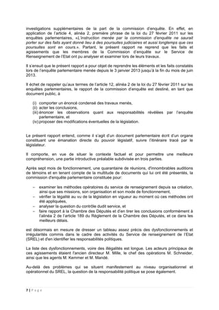7 | P a g e
investigations supplémentaires de la part de la commission d’enquête. En effet, en
application de l’article 4, alinéa 2, première phrase de la loi du 27 février 2011 sur les
enquêtes parlementaires, «L’instruction menée par la commission d’enquête ne saurait
porter sur des faits ayant donné lieu à des poursuites judiciaires et aussi longtemps que ces
poursuites sont en cours.». Partant, le présent rapport ne reprend que les faits et
agissements que les membres de la Commission d’enquête sur le Service de
Renseignement de l’Etat ont pu analyser et examiner lors de leurs travaux.
Il s’ensuit que le présent rapport a pour objet de reprendre les éléments et les faits constatés
lors de l’enquête parlementaire menée depuis le 3 janvier 2013 jusqu’à la fin du mois de juin
2013.
Il échet de rappeler qu’aux termes de l’article 12, alinéa 2 de la loi du 27 février 2011 sur les
enquêtes parlementaires, le rapport de la commission d’enquête est destiné, en tant que
document public, à
(i) comporter un énoncé condensé des travaux menés,
(ii) acter les conclusions,
(iii) énoncer les observations quant aux responsabilités révélées par l’enquête
parlementaire, et
(iv) proposer des modifications éventuelles de la législation.
Le présent rapport entend, comme il s’agit d’un document parlementaire écrit d’un organe
constituant une émanation directe du pouvoir législatif, suivre l’itinéraire tracé par le
législateur.
Il comporte, en vue de situer le contexte factuel et pour permettre une meilleure
compréhension, une partie introductive préalable subdivisée en trois parties.
Après sept mois de fonctionnement, une quarantaine de réunions, d'innombrables auditions
de témoins et en tenant compte de la multitude de documents qui lui ont été présentés, la
commission d'enquête parlementaire constituée pour:
− examiner les méthodes opératoires du service de renseignement depuis sa création,
ainsi que ses missions, son organisation et son mode de fonctionnement,
− vérifier la légalité au vu de la législation en vigueur au moment où ces méthodes ont
été appliquées,
− analyser la question du contrôle dudit service, et
− faire rapport à la Chambre des Députés et d’en tirer les conclusions conformément à
l’alinéa 2 de l’article 189 du Règlement de la Chambre des Députés, et ce dans les
meilleurs délais.
est désormais en mesure de dresser un tableau assez précis des dysfonctionnements et
irrégularités commis dans le cadre des activités du Service de renseignement de l’Etat
(SREL) et d'en identifier les responsabilités politiques.
La liste des dysfonctionnements, voire des illégalités est longue. Les acteurs principaux de
ces agissements étaient l'ancien directeur M. Mille, le chef des opérations M. Schneider,
ainsi que les agents M. Kemmer et M. Mandé.
Au-delà des problèmes qui se situent manifestement au niveau organisationnel et
opérationnel du SREL, la question de la responsabilité politique se pose également.
 