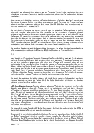 70 | P a g e
Gespréich war villes méi kloer. Also do war am Fong dee Verdacht, dee mer haten, dee ganz
staark war virun deem Gespréich, datt hie probéiert hätt, eis an eng Fal ze lackelen, dee war
relativéiert.
Dorops hun ech décidéiert, dat mer d’Ecoute direkt erem ofschalten. Well ech hun sérieux
Problemer, fir deene Richter ze erklären, wat hei esou leeeft. Esou war déi Ecoute – dat war
einfach eng falsch Nummer, déi mer kritt hun.» (dixit M. Mille lors d’un entretien avec M.
Juncker en date du 31 janvier 2007)
La commission d’enquête n’a pas pu mener à bout cet aspect de l’affaire puisque la justice
s’en est chargée. Néanmoins les faits recueillis par la commission d’enquête laissent
entrevoir que le service de renseignement a mené une mission sur le technicien M. dans
l’affaire du CD crypté. La commission de contrôle parlementaire n’en a cependant jamais été
informée. Un élément de cette mission était la mise sur écoute d’un certain M., ainsi que
l’enregistrement d’un entretien qu’il a eu avec un agent par voie d’un téléphone mobile du
SRE. L’ancien directeur du SRE a invoqué la procédure d’urgence pour expliquer qu’une
autorisation au préalable de la commission des juges n’avait pas été donnée.
Au sujet du fonctionnement de la procédure d’urgence, il y a lieu de citer les déclarations
afférentes (audition publique du 25 janvier 2013) de Monsieur le Premier Ministre :
[…]
«An da gëtt et d’Procédure d’urgence. Si ass net heefeg, mä si kënnt awer vir. An do wëssen
déi dräi Direkteren Hoffmann, Mille an Heck, dass och, wann eng Procédure d’urgence ass,
an et eng mëndlech Virwarnung gëtt, dass eng Écoute soll gemaach ginn, et eng
Autorisation écrite vum Statsminister brauch, ier kann eng Écoute gemaach ginn. Dat ass ee
kloren, däitleche Prinzip. An ech hunn och keng Kenntnis dovun, dass dee Prinzip violéiert gi
wier, bis op ee Fall, dee jo elo an enger anerer Instanz zur Ënnersichung steet. An ech, fir
mäin Deel, hunn ni nëmme mëndlech Autorisatioune ginn, ënner anerem och, well jo
d’Riichter, déi jo laut Gesetz mussen no informéiert ginn, jo awer ee Schrëftstéck brauchen,
dat dokumentéiert, dass d’Procédure préalable korrekt gemaach ginn ass.»
Au sujet du caractère de ladite mesure, s’il s’agit d’une mesure d’interception ou d’une
mesure d’écoute au sens de l’article 88-3 du Code d’instruction criminelle, M. Juncker
déclare, lors de la même audition, que:
«M. Jean-Claude Juncker, Premier Ministre, Ministre d'État.- Jo. An ech soen, ech hunn déi
Écoute, dee Virgang, deen Dir Écoute nennt, net autoriséiert, well ech kann nëmmen
d'Procédure d'urgence schrëftlech autoriséieren. An dee Gespréichsdeel vum Här Mille,
deen Dir Iech ech weess net wéi oft ugelauschtert hutt oder och vläicht nëmmen eemol, et
kënnt mir vir wéi wann do eng Vermëschung gemaach gëtt tëschent regelrechten Écouten
an dem Oflauschtere vum eegenen Handy vum Service, wat keng Écoute ass au sens de la
loi, déi misst vun de Riichteren autoriséiert ginn, mä wat kann eng Atteinte à la vie privée
sinn. Dat war a mengen Aen, esou wéi de Virgang sech duerstellt - mat Handy ee Gespréich
mat engem oflauschteren -, keng Écoute am Sënn vum Gesetz a war deementspriechend
och net ze autoriséieren.»
Au courant du mois d’octobre 2012, la Commission de Contrôle parlementaire du SREL a
transmis le dossier afférent aux autorités judiciaires.
Cependant, la commission spéciale instituée conformément aux dispositions de l’article 88-3
du Code d’instruction criminelle en question n’a pas non plus été informée a posteriori ni par
le directeur du SRE. Au contraire, l’enregistrement de la réunion entre M. Marco Mille et
Monsieur Jean-Claude Juncker témoigne d’une volonté de dissimuler ces écoutes devant la
 