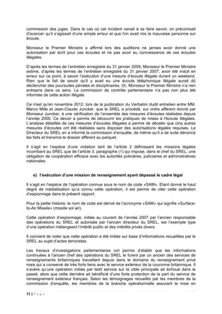 71 | P a g e
commission des juges. Dans le cas où cet incident venait à se faire savoir, on préconisait
d'avancer qu’il s’agissait d’une simple erreur et que l'on avait mis la mauvaise personne sur
écoute.
Monsieur le Premier Ministre a affirmé lors des auditions ne jamais avoir donné une
autorisation par écrit pour ces écoutes et ne pas avoir eu connaissance de ces écoutes
illégales.
D’après les termes de l’entretien enregistré du 31 janvier 2009, Monsieur le Premier Ministre
estime, d’après les termes de l’entretien enregistré du 31 janvier 2007, avoir été induit en
erreur sur ce point, à savoir l’exécution d’une mesure d’écoute illégale durant un weekend.
Rien que le fait de savoir qu'il y avait eu une écoute téléphonique illégale aurait dû
déclencher des poursuites pénales et disciplinaires. Or, Monsieur le Premier Ministre n’a rien
entrepris dans ce sens. La commission de contrôle parlementaire n'a pas non plus été
informée de cette action illégale.
Ce n'est qu'en novembre 2012, lors de la publication du Verbatim dudit entretien entre MM.
Marco Mille et Jean-Claude Juncker, que le SREL a procédé, sur ordre afférent donné par
Monsieur Juncker, à une vérification de l’ensemble des mesures d’écoutes réalisées depuis
l’année 2000. Ce devoir a permis de découvrir les pratiques de mises à l'écoute illégales.
L’analyse détaillée de ces mesures d’écoutes illégales a permis de déceler que cinq autres
mesures d’écoutes ont été réalisées sans disposer des autorisations légales requises. Le
Directeur du SREL en a informé la commission d’enquête, de même qu’il a de suite dénoncé
les faits et transmis le dossier afférent au parquet.
Il s’agit en l’espèce d’une violation tant de l’article 2 définissant les missions légales
incombant au SREL que de l’article 3, paragraphe (1) qui impose, dans le chef du SREL, une
obligation de coopération efficace avec les autorités policières, judiciaires et administratives
nationales.
e) l’exécution d’une mission de renseignement ayant dépassé le cadre légal
Il s’agit en l’espèce de l’opération connue sous le nom de code «SAM». Etant donné le haut
degré de médiatisation qu’a connu cette opération, il est permis de citer cette opération
d’espionnage dans le présent rapport.
Pour la petite histoire, le nom de code est dérivé de l’acronyme «SAM» qui signifie «Surface-
to-Air Missile» (missile sol air).
Cette opération d’espionnage, initiée au courant de l’année 2007 par l’ancien responsable
des opérations du SREL et autorisée par l’ancien directeur du SREL, est l’exemple type
d’une opération mélangeant l’intérêt public et des intérêts privés divers.
Il convient de noter que cette opération a été initiée sur base d’informations recueillies par le
SREL au sujet d’actes terroristes.
Les travaux d’investigations parlementaires ont permis d’établir que les informations
continuées à l’ancien chef des opérations du SREL le furent par un ancien des services de
renseignements britanniques travaillant depuis dans le domaine du renseignement privé
mais qui a conservé de très forts liens avec le service extérieur de la couronne britannique. Il
s’avère qu’une opération initiée par ledit service sur la cible principale ait échoué dans le
passé, alors que cette dernière ait bénéficié d’une forte protection de la part du service de
renseignement extérieur français. Selon les témoignages recueillis par les membres de la
commission d’enquête, les membres de la branche opérationnelle assurant la mise en
 